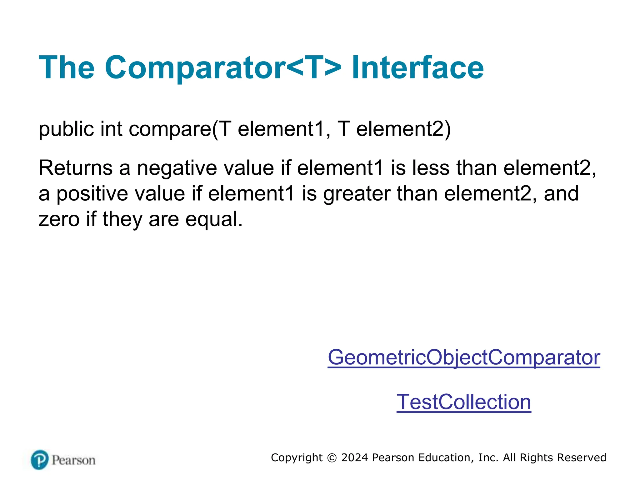 Copyright © 2024 Pearson Education, Inc. All Rights Reserved
The Comparator<T> Interface
public int compare(T element1, T element2)
Returns a negative value if element1 is less than element2,
a positive value if element1 is greater than element2, and
zero if they are equal.
GeometricObjectComparator
TestCollection
 
