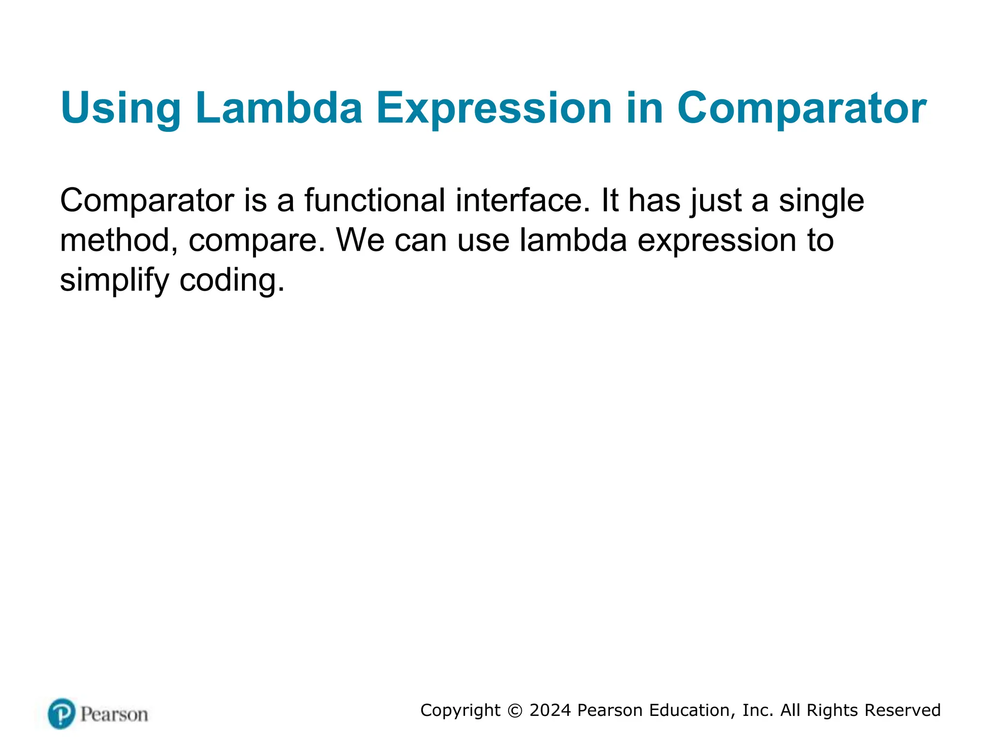 Copyright © 2024 Pearson Education, Inc. All Rights Reserved
Using Lambda Expression in Comparator
Comparator is a functional interface. It has just a single
method, compare. We can use lambda expression to
simplify coding.
 