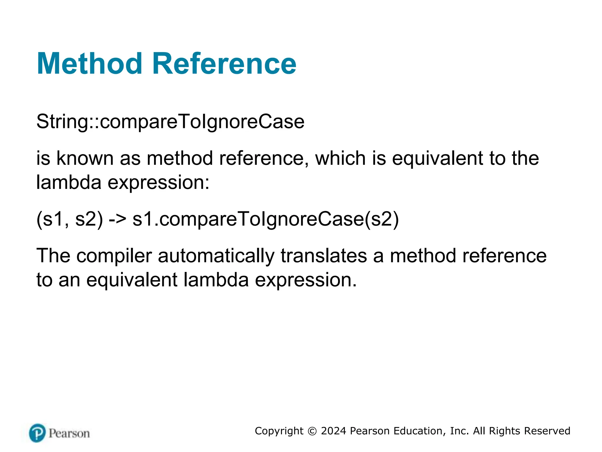 Copyright © 2024 Pearson Education, Inc. All Rights Reserved
Method Reference
String::compareToIgnoreCase
is known as method reference, which is equivalent to the
lambda expression:
(s1, s2) -> s1.compareToIgnoreCase(s2)
The compiler automatically translates a method reference
to an equivalent lambda expression.
 