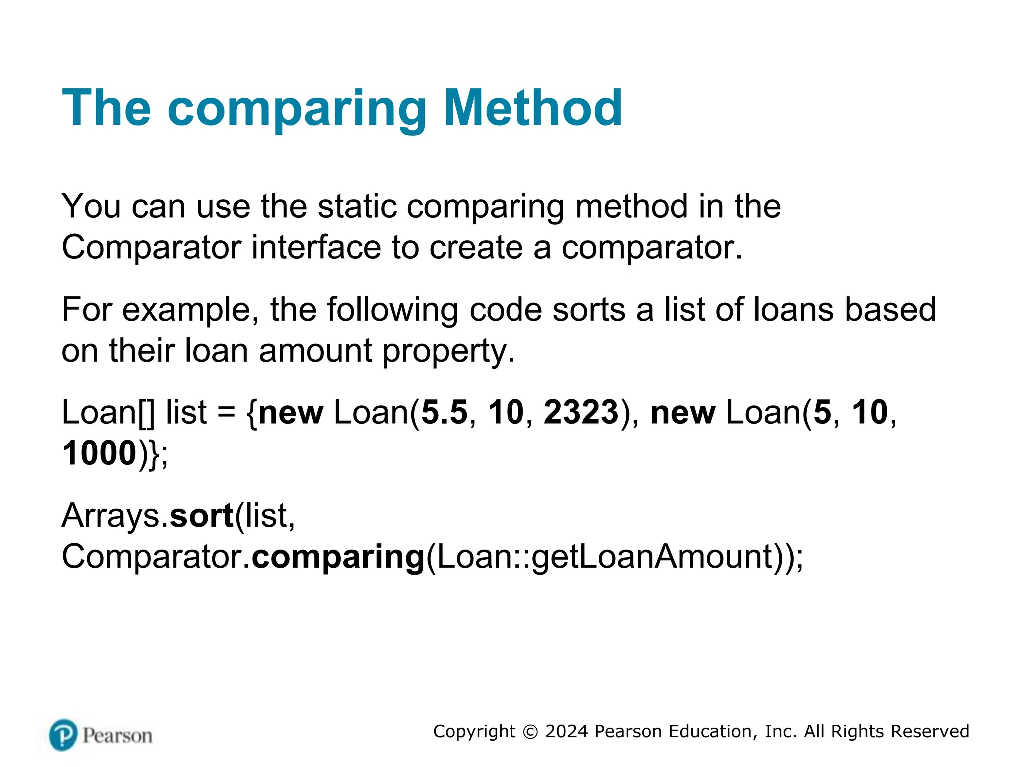 Copyright © 2024 Pearson Education, Inc. All Rights Reserved
The comparing Method
You can use the static comparing method in the
Comparator interface to create a comparator.
For example, the following code sorts a list of loans based
on their loan amount property.
Loan[] list = {new Loan(5.5, 10, 2323), new Loan(5, 10,
1000)};
Arrays.sort(list,
Comparator.comparing(Loan::getLoanAmount));
 