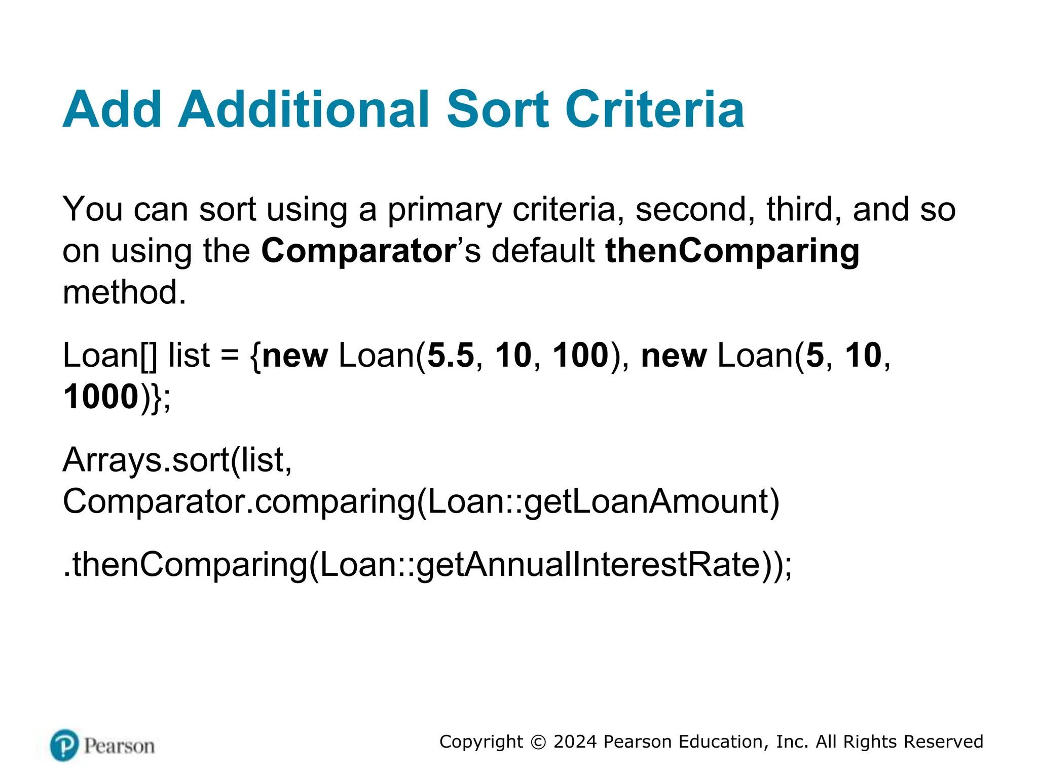 Copyright © 2024 Pearson Education, Inc. All Rights Reserved
Add Additional Sort Criteria
You can sort using a primary criteria, second, third, and so
on using the Comparator’s default thenComparing
method.
Loan[] list = {new Loan(5.5, 10, 100), new Loan(5, 10,
1000)};
Arrays.sort(list,
Comparator.comparing(Loan::getLoanAmount)
.thenComparing(Loan::getAnnualInterestRate));
 