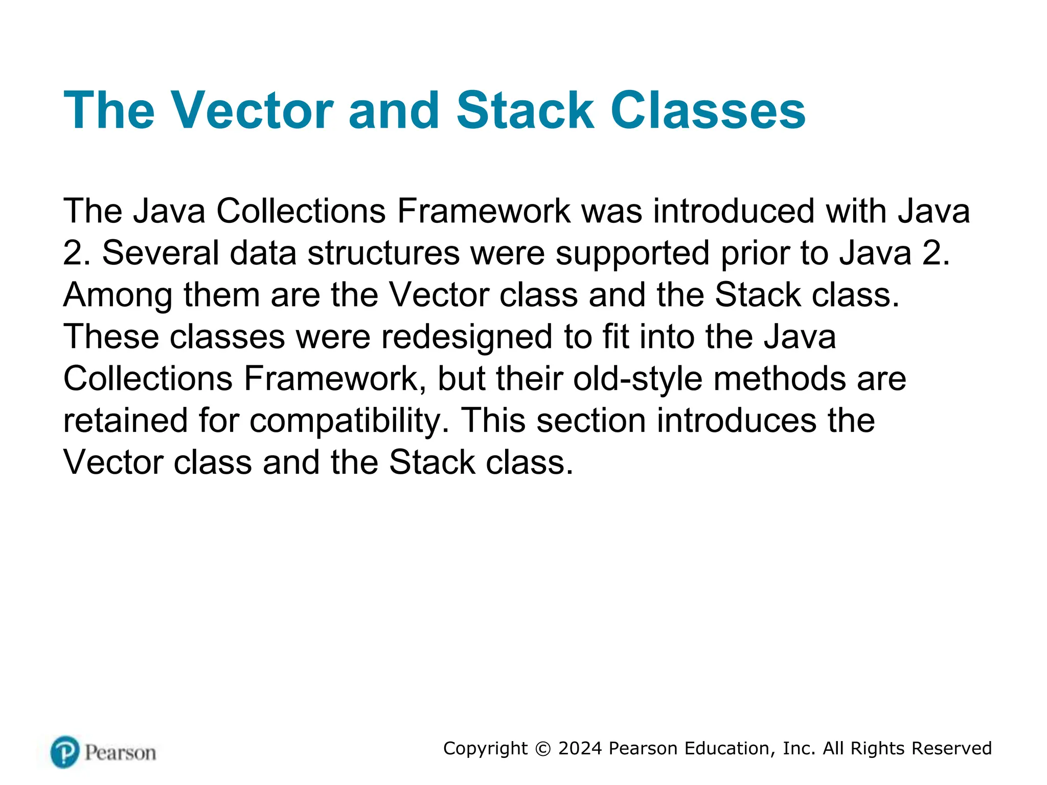 Copyright © 2024 Pearson Education, Inc. All Rights Reserved
The Vector and Stack Classes
The Java Collections Framework was introduced with Java
2. Several data structures were supported prior to Java 2.
Among them are the Vector class and the Stack class.
These classes were redesigned to fit into the Java
Collections Framework, but their old-style methods are
retained for compatibility. This section introduces the
Vector class and the Stack class.
 