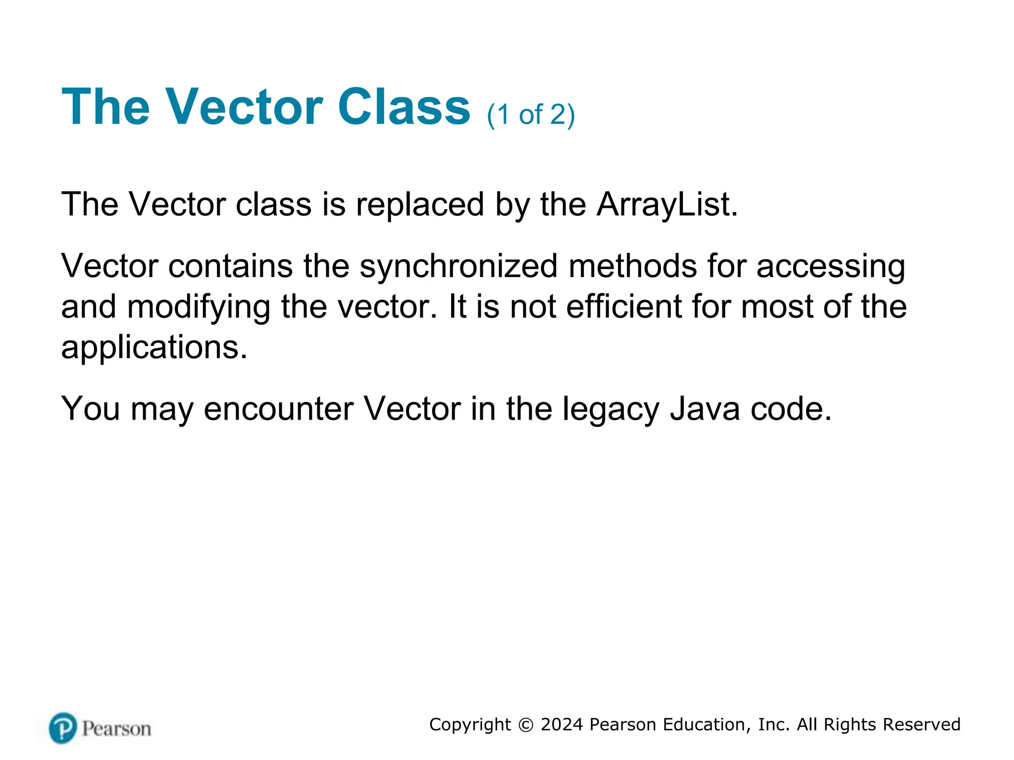 Copyright © 2024 Pearson Education, Inc. All Rights Reserved
The Vector Class (1 of 2)
The Vector class is replaced by the ArrayList.
Vector contains the synchronized methods for accessing
and modifying the vector. It is not efficient for most of the
applications.
You may encounter Vector in the legacy Java code.
 