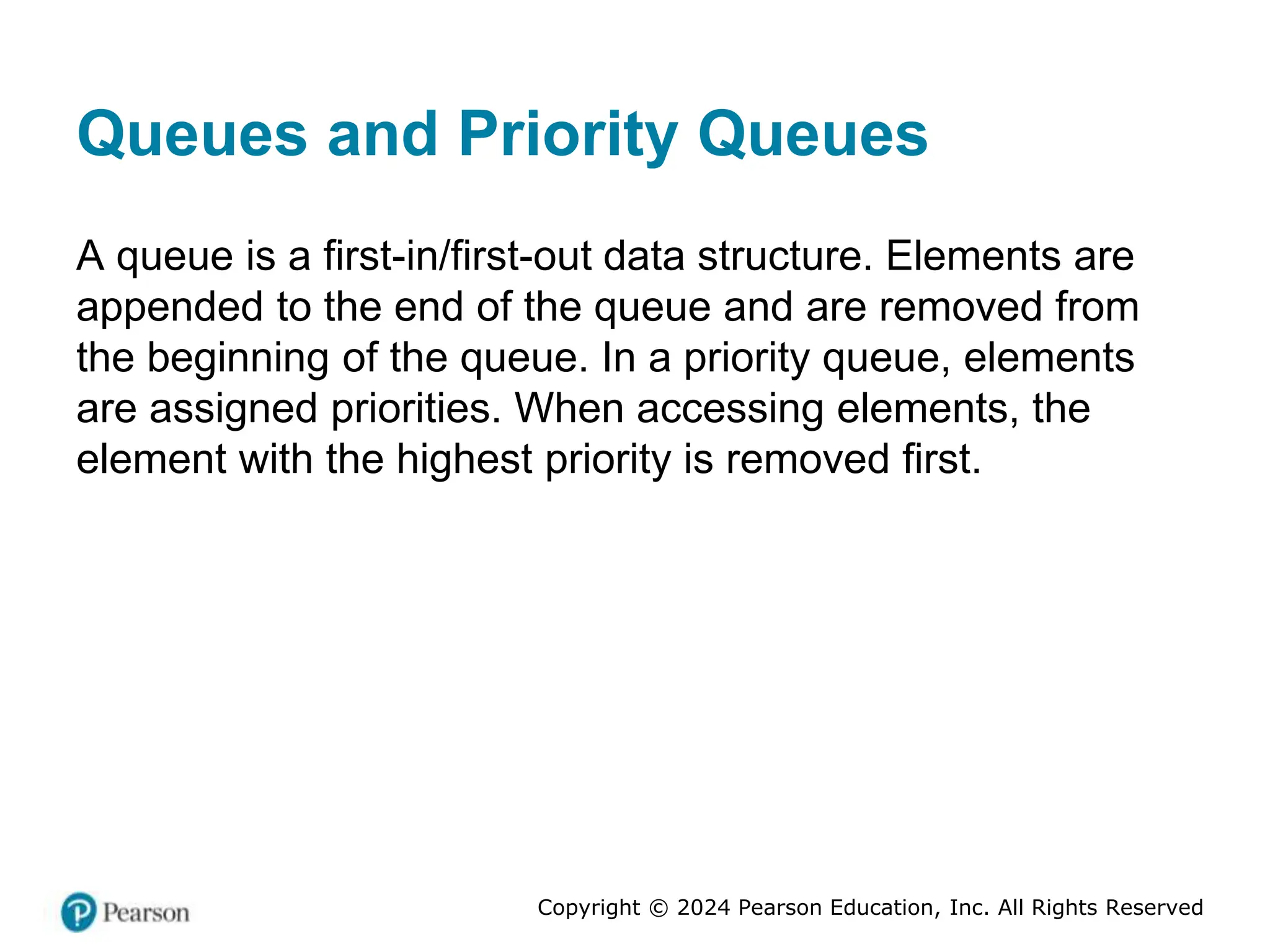 Copyright © 2024 Pearson Education, Inc. All Rights Reserved
Queues and Priority Queues
A queue is a first-in/first-out data structure. Elements are
appended to the end of the queue and are removed from
the beginning of the queue. In a priority queue, elements
are assigned priorities. When accessing elements, the
element with the highest priority is removed first.
 