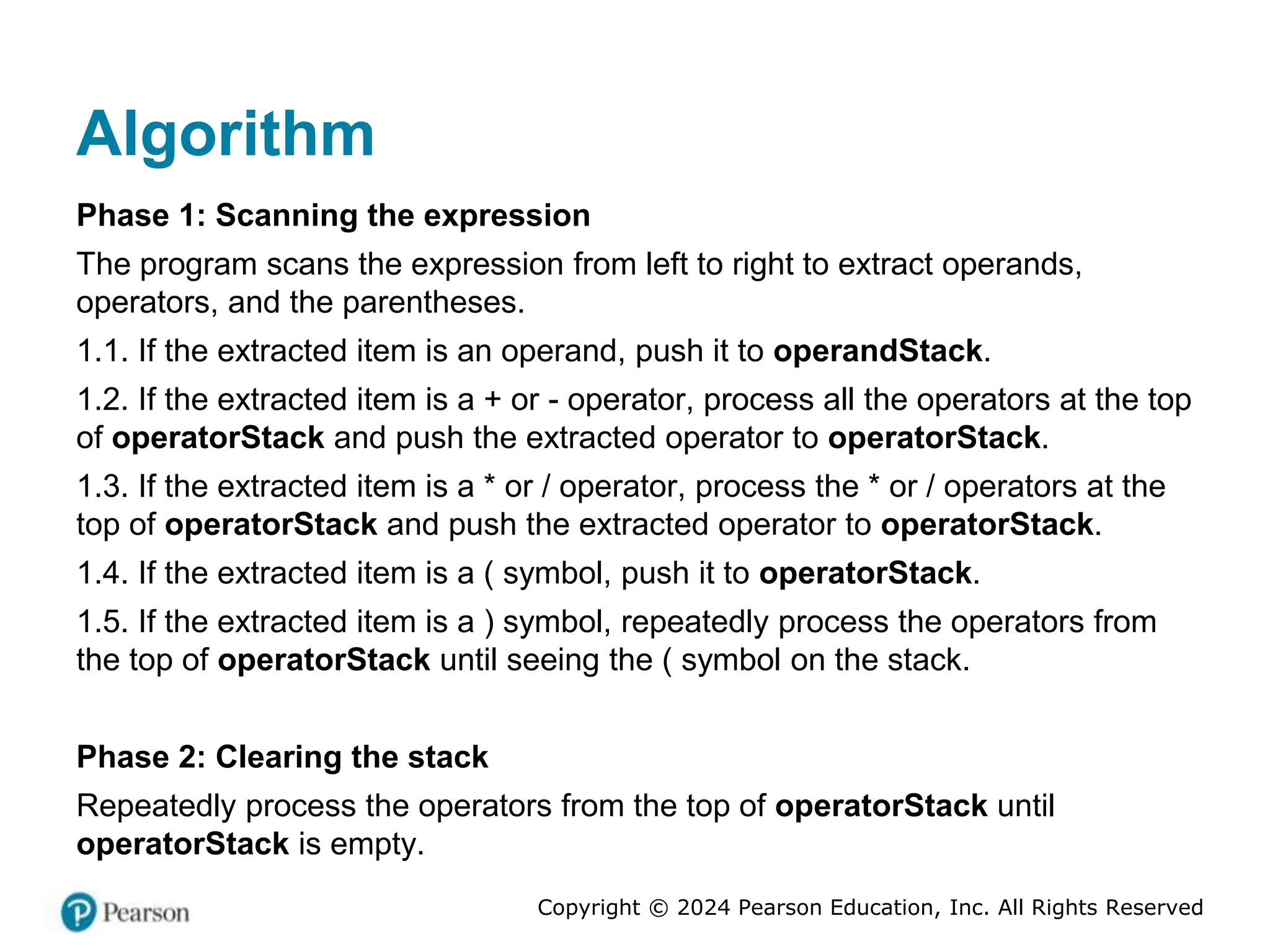 Copyright © 2024 Pearson Education, Inc. All Rights Reserved
Algorithm
Phase 1: Scanning the expression
The program scans the expression from left to right to extract operands,
operators, and the parentheses.
1.1. If the extracted item is an operand, push it to operandStack.
1.2. If the extracted item is a + or - operator, process all the operators at the top
of operatorStack and push the extracted operator to operatorStack.
1.3. If the extracted item is a * or / operator, process the * or / operators at the
top of operatorStack and push the extracted operator to operatorStack.
1.4. If the extracted item is a ( symbol, push it to operatorStack.
1.5. If the extracted item is a ) symbol, repeatedly process the operators from
the top of operatorStack until seeing the ( symbol on the stack.
Phase 2: Clearing the stack
Repeatedly process the operators from the top of operatorStack until
operatorStack is empty.
 