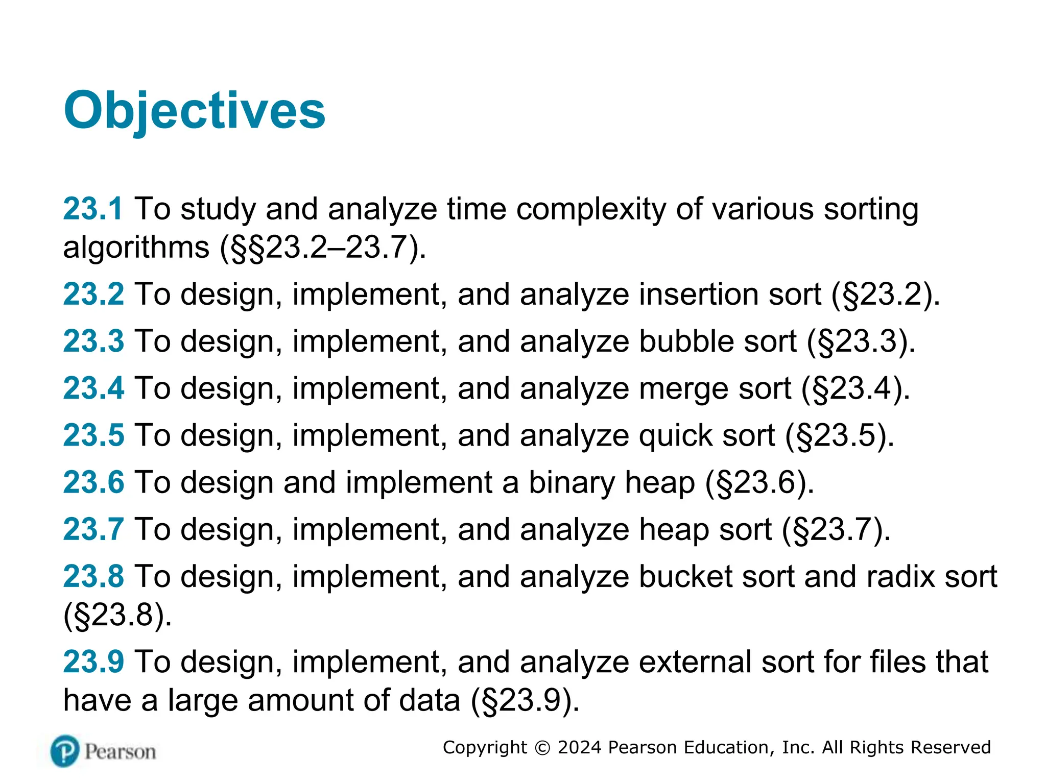 Copyright © 2024 Pearson Education, Inc. All Rights Reserved
Objectives
23.1 To study and analyze time complexity of various sorting
algorithms (§§23.2–23.7).
23.2 To design, implement, and analyze insertion sort (§23.2).
23.3 To design, implement, and analyze bubble sort (§23.3).
23.4 To design, implement, and analyze merge sort (§23.4).
23.5 To design, implement, and analyze quick sort (§23.5).
23.6 To design and implement a binary heap (§23.6).
23.7 To design, implement, and analyze heap sort (§23.7).
23.8 To design, implement, and analyze bucket sort and radix sort
(§23.8).
23.9 To design, implement, and analyze external sort for files that
have a large amount of data (§23.9).
 