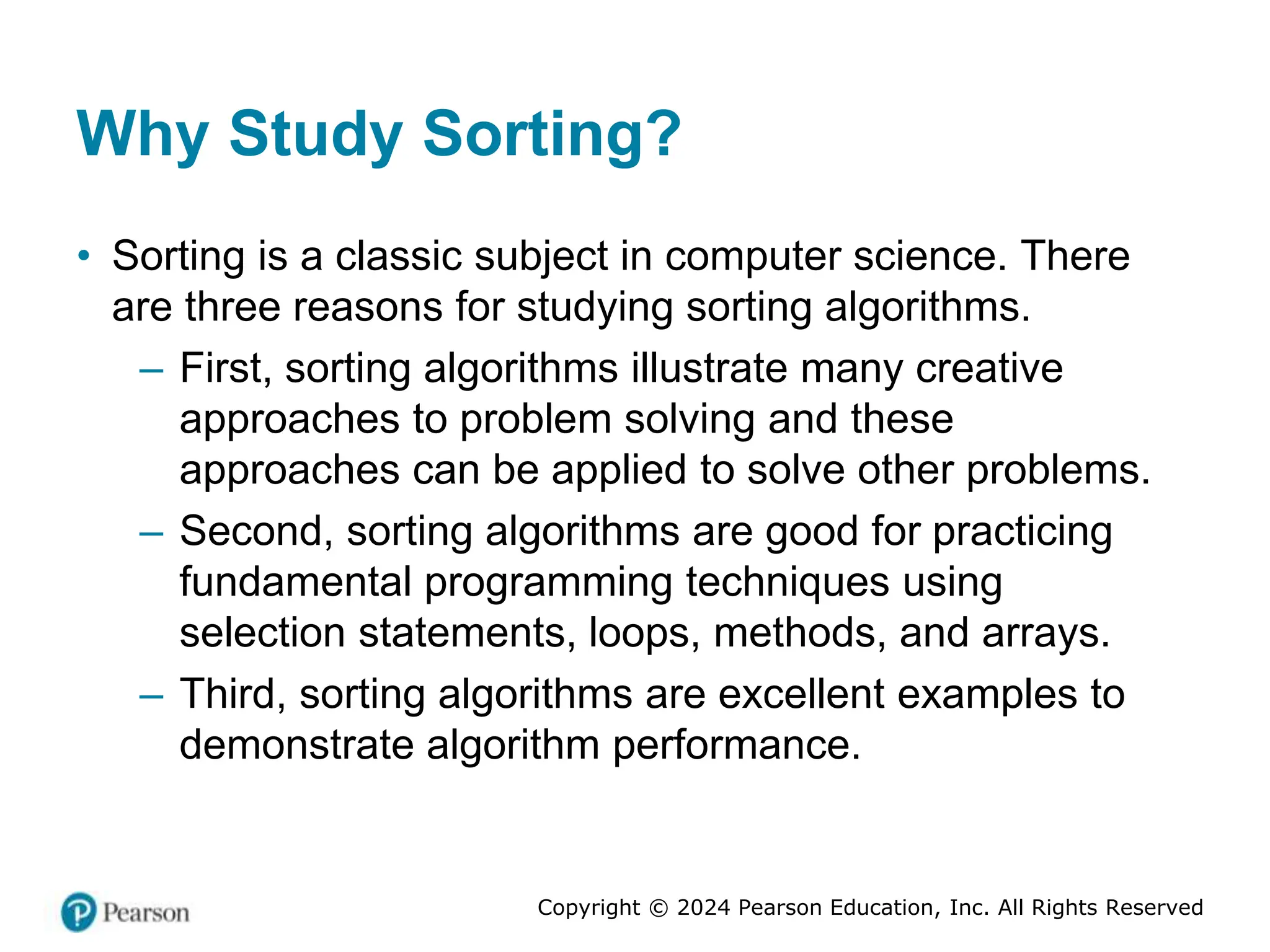 Copyright © 2024 Pearson Education, Inc. All Rights Reserved
Why Study Sorting?
• Sorting is a classic subject in computer science. There
are three reasons for studying sorting algorithms.
– First, sorting algorithms illustrate many creative
approaches to problem solving and these
approaches can be applied to solve other problems.
– Second, sorting algorithms are good for practicing
fundamental programming techniques using
selection statements, loops, methods, and arrays.
– Third, sorting algorithms are excellent examples to
demonstrate algorithm performance.
 