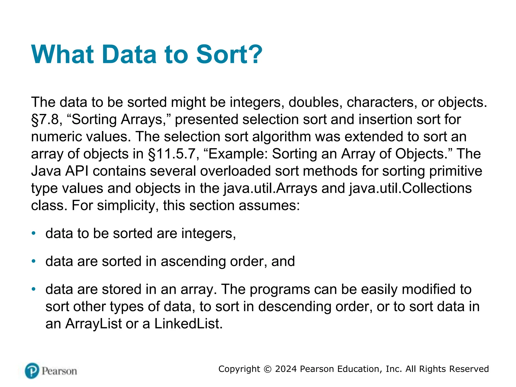 Copyright © 2024 Pearson Education, Inc. All Rights Reserved
What Data to Sort?
The data to be sorted might be integers, doubles, characters, or objects.
§7.8, “Sorting Arrays,” presented selection sort and insertion sort for
numeric values. The selection sort algorithm was extended to sort an
array of objects in §11.5.7, “Example: Sorting an Array of Objects.” The
Java API contains several overloaded sort methods for sorting primitive
type values and objects in the java.util.Arrays and java.util.Collections
class. For simplicity, this section assumes:
• data to be sorted are integers,
• data are sorted in ascending order, and
• data are stored in an array. The programs can be easily modified to
sort other types of data, to sort in descending order, or to sort data in
an ArrayList or a LinkedList.
 