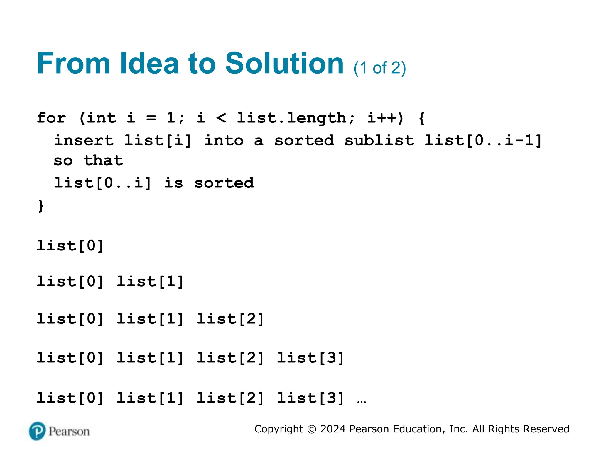 Copyright © 2024 Pearson Education, Inc. All Rights Reserved
From Idea to Solution (1 of 2)
for (int i = 1; i < list.length; i++) {
insert list[i] into a sorted sublist list[0..i-1]
so that
list[0..i] is sorted
}
list[0]
list[0] list[1]
list[0] list[1] list[2]
list[0] list[1] list[2] list[3]
list[0] list[1] list[2] list[3] …
 