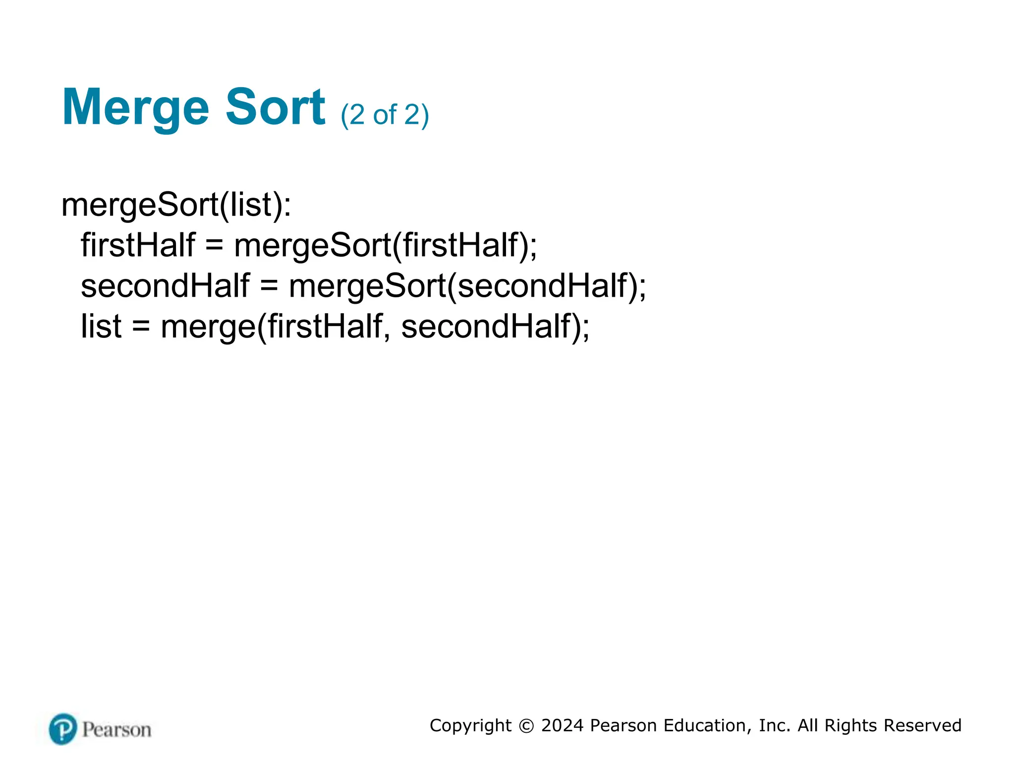 Copyright © 2024 Pearson Education, Inc. All Rights Reserved
Merge Sort (2 of 2)
mergeSort(list):
firstHalf = mergeSort(firstHalf);
secondHalf = mergeSort(secondHalf);
list = merge(firstHalf, secondHalf);
 
