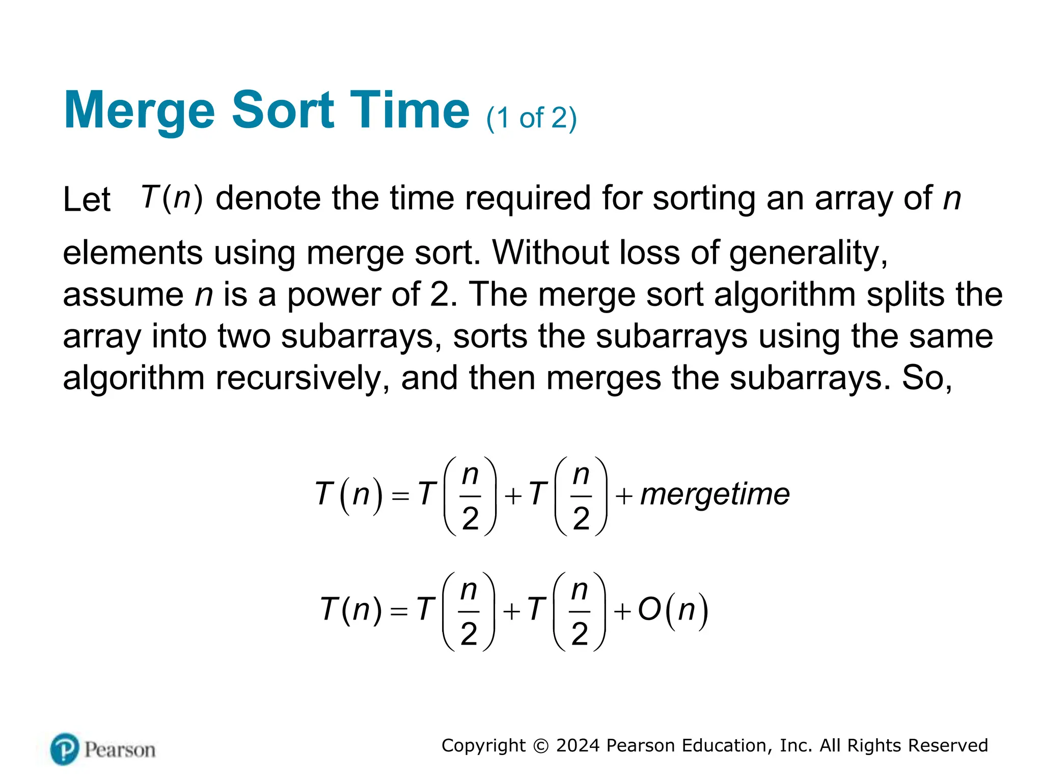 Copyright © 2024 Pearson Education, Inc. All Rights Reserved
Merge Sort Time (1 of 2)
Let )
(
T n denote the time required for sorting an array of n
elements using merge sort. Without loss of generality,
assume n is a power of 2. The merge sort algorithm splits the
array into two subarrays, sorts the subarrays using the same
algorithm recursively, and then merges the subarrays. So,
 
2 2
n n
T n T T mergetime
   
  
   
   
 
( )
2 2
n n
T n T T O n
   
  
   
   
 