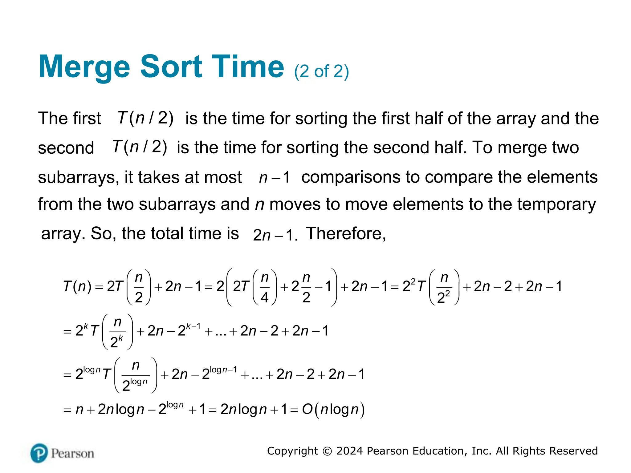 Copyright © 2024 Pearson Education, Inc. All Rights Reserved
Merge Sort Time (2 of 2)
The first 2
( )
/
T n is the time for sorting the first half of the array and the
second 2
( )
/
T n is the time for sorting the second half. To merge two
subarrays, it takes at most 1
n  comparisons to compare the elements
from the two subarrays and n moves to move elements to the temporary
array. So, the total time is 2 1.
n  Therefore,
 
2
2
1
log log 1
log
log
( ) 2 2 1 2 2 2 1 2 1 2 2 2 2 1
2 4 2 2
2 2 2 ... 2 2 2 1
2
2 2 2 ... 2 2 2 1
2
2 log 2 1 2 log 1 log
k k
k
n n
n
n
n n n n
T n T n T n T n n
n
T n n n
n
T n n n
n n n n n O n n


 
     
            
     
 
     
 
 
       
 
 
 
       
 
 
      
 