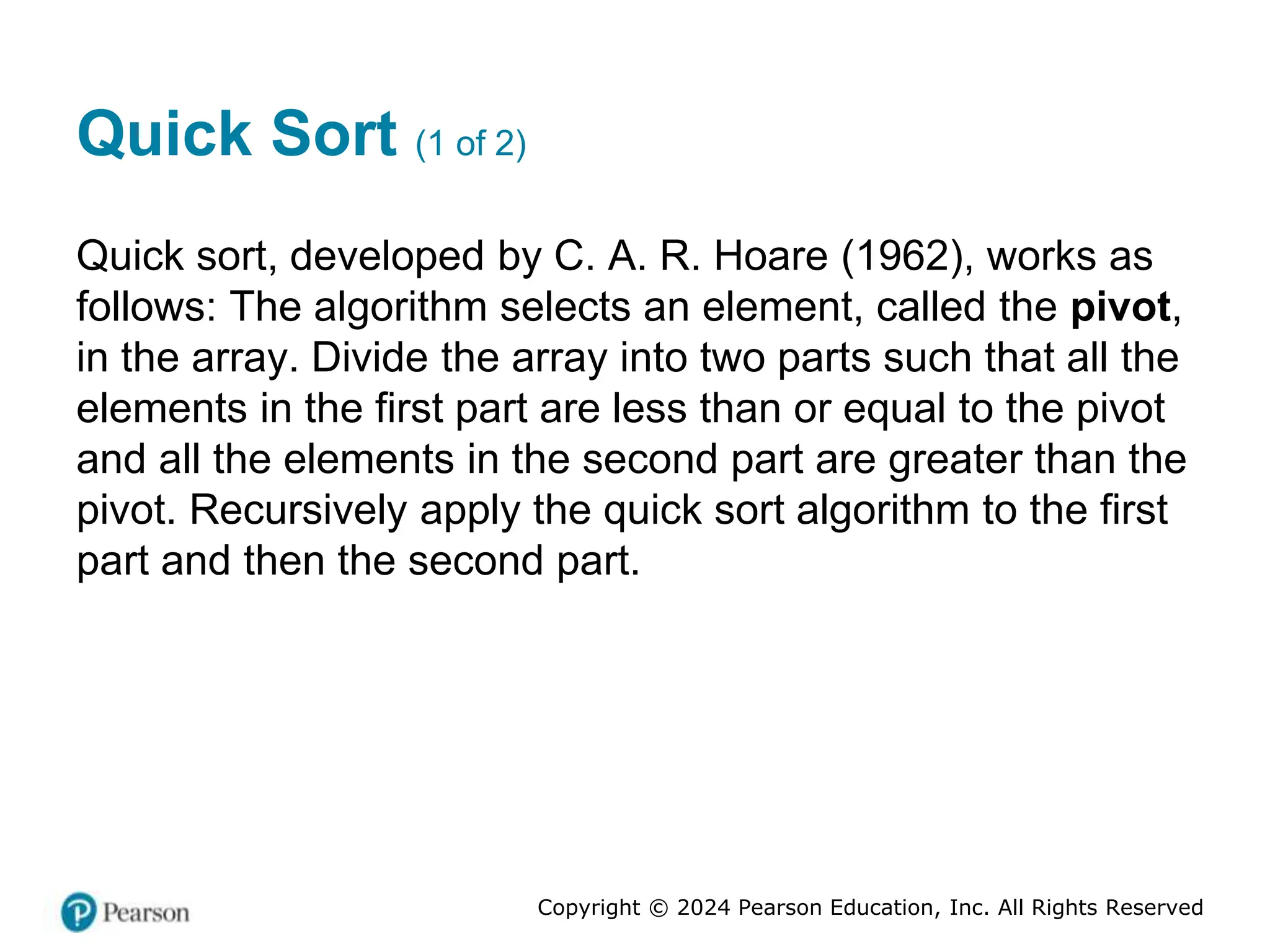 Copyright © 2024 Pearson Education, Inc. All Rights Reserved
Quick Sort (1 of 2)
Quick sort, developed by C. A. R. Hoare (1962), works as
follows: The algorithm selects an element, called the pivot,
in the array. Divide the array into two parts such that all the
elements in the first part are less than or equal to the pivot
and all the elements in the second part are greater than the
pivot. Recursively apply the quick sort algorithm to the first
part and then the second part.
 