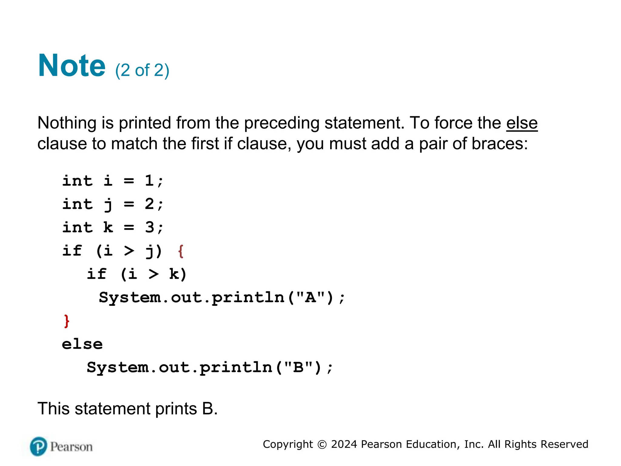 Copyright © 2024 Pearson Education, Inc. All Rights Reserved
Note (2 of 2)
Nothing is printed from the preceding statement. To force the else
clause to match the first if clause, you must add a pair of braces:
int i = 1;
int j = 2;
int k = 3;
if (i > j) {
if (i > k)
System.out.println("A");
}
else
System.out.println("B");
This statement prints B.
 