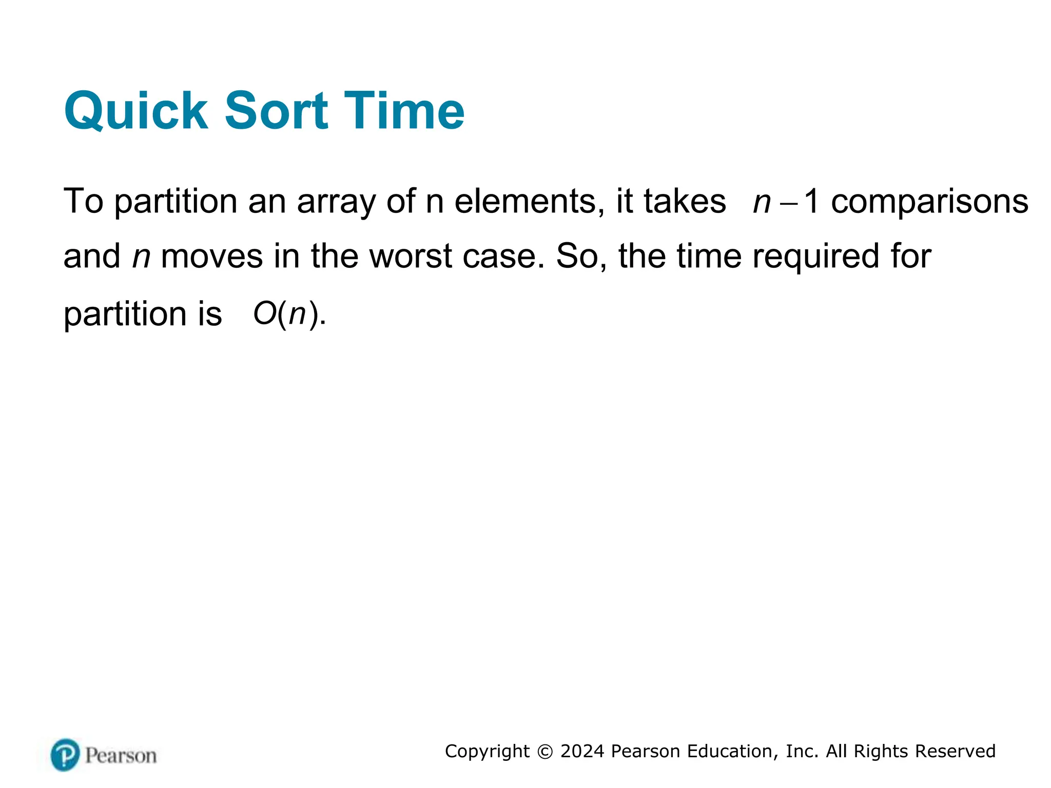 Copyright © 2024 Pearson Education, Inc. All Rights Reserved
Quick Sort Time
To partition an array of n elements, it takes 1
n  comparisons
and n moves in the worst case. So, the time required for
partition is ( ).
O n
 