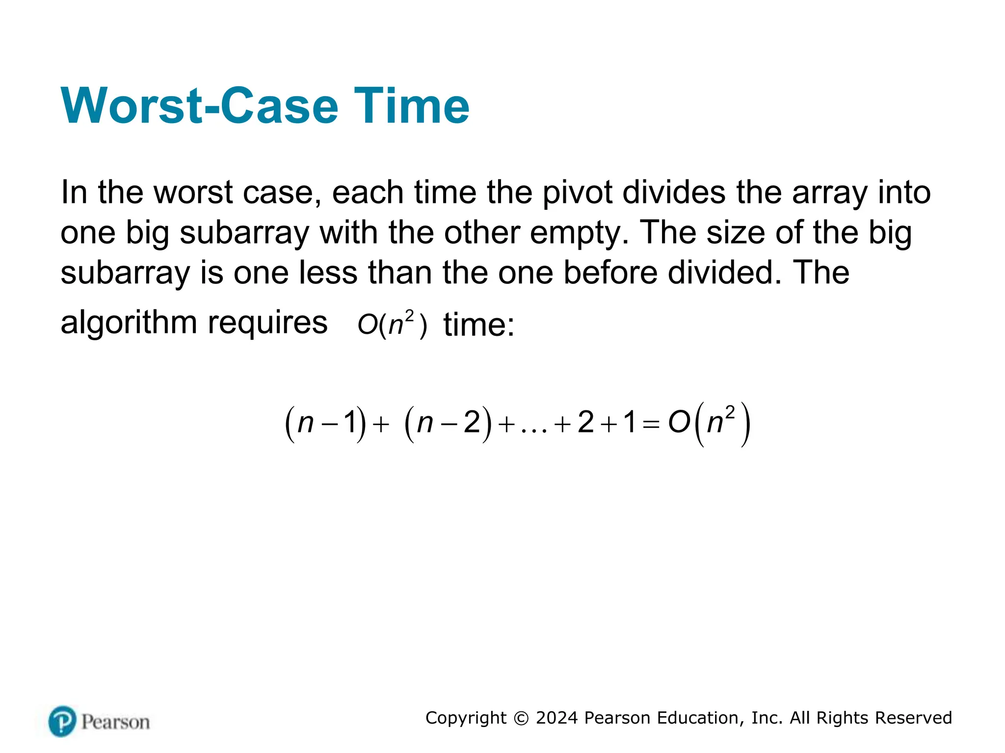 Copyright © 2024 Pearson Education, Inc. All Rights Reserved
Worst-Case Time
In the worst case, each time the pivot divides the array into
one big subarray with the other empty. The size of the big
subarray is one less than the one before divided. The
algorithm requires 2
( )
O n time:
     
2
1 2 2 1
n n O n
      
 