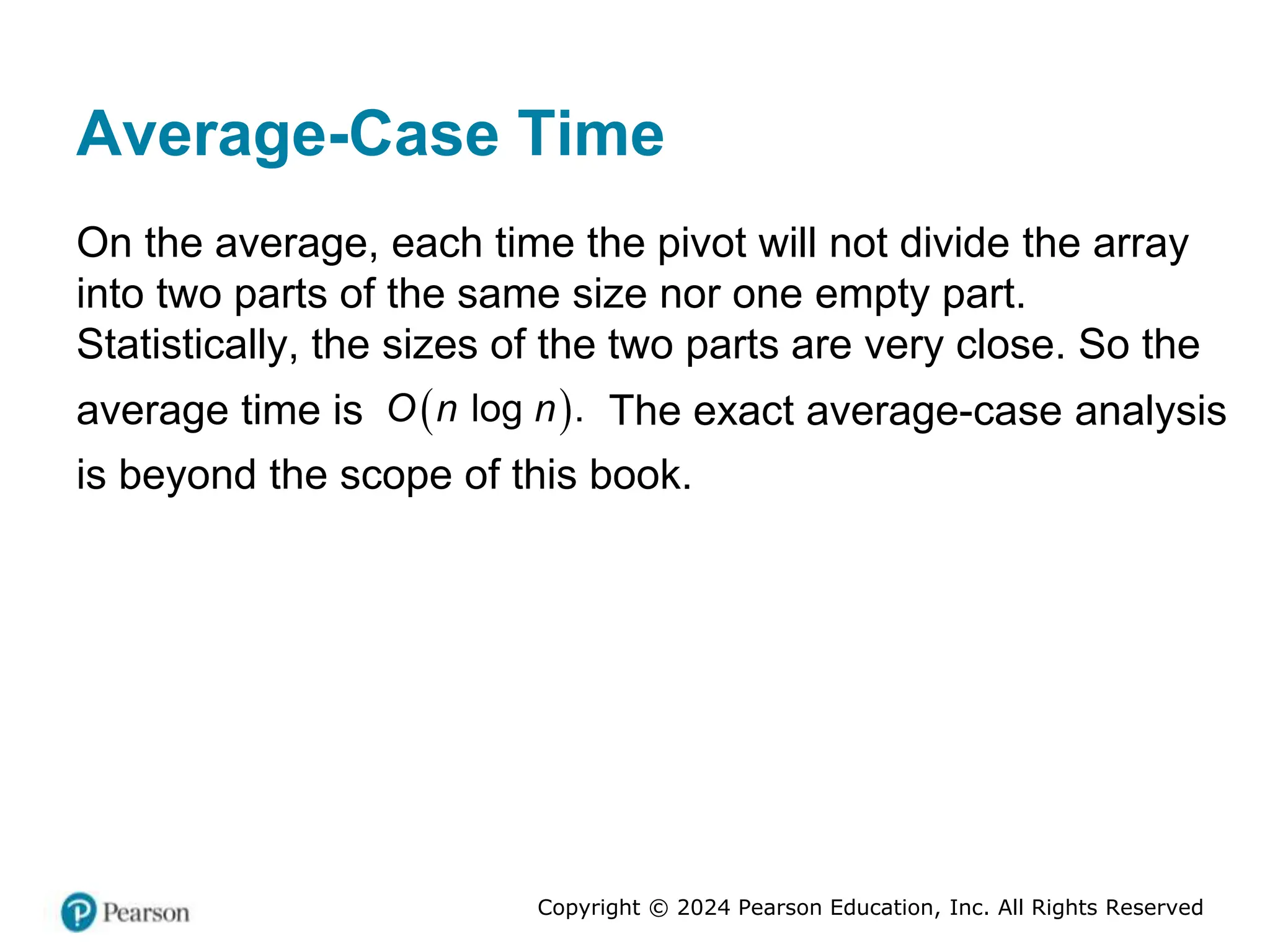 Copyright © 2024 Pearson Education, Inc. All Rights Reserved
Average-Case Time
On the average, each time the pivot will not divide the array
into two parts of the same size nor one empty part.
Statistically, the sizes of the two parts are very close. So the
average time is  
log .
O n n The exact average-case analysis
is beyond the scope of this book.
 