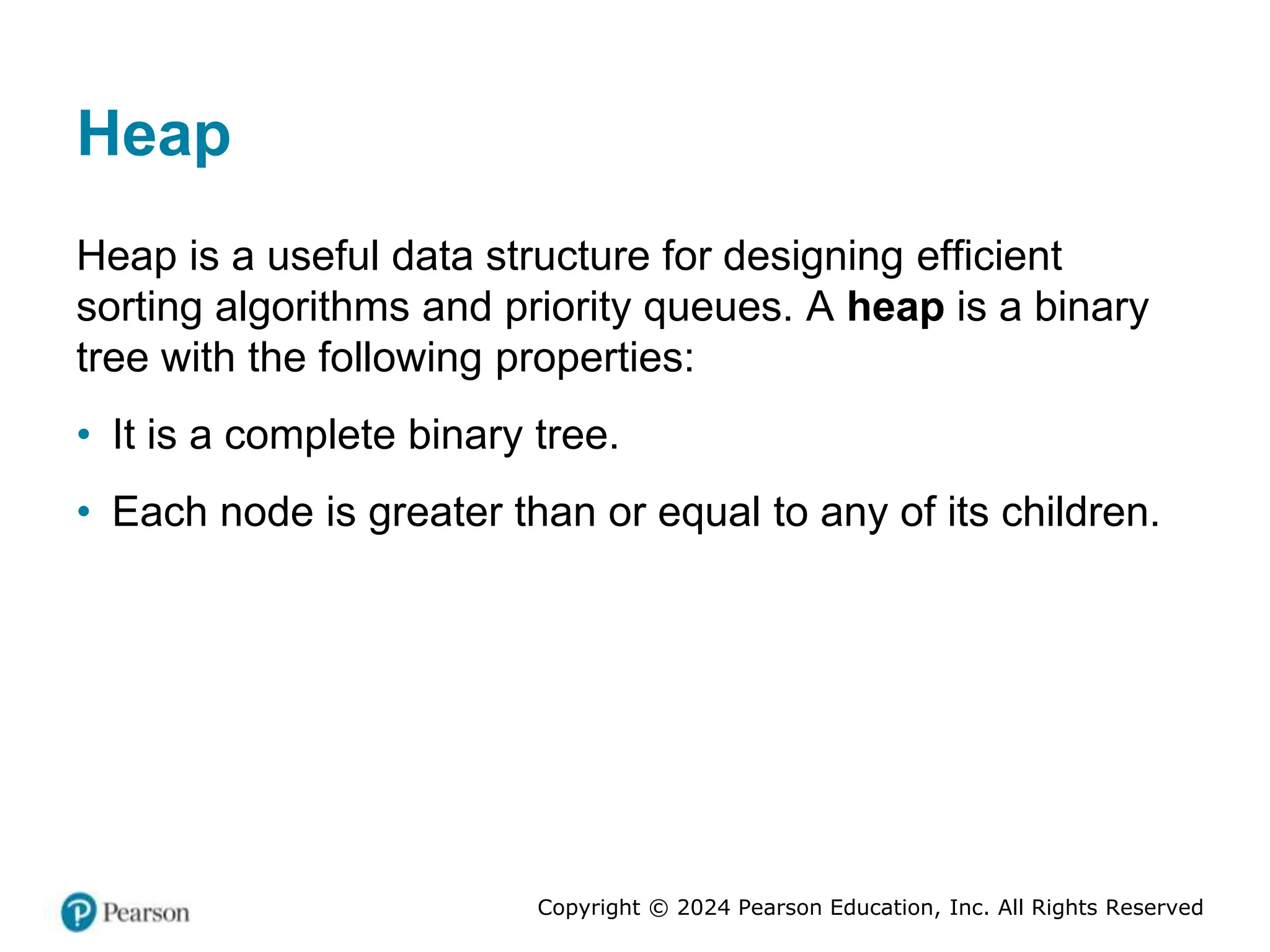 Copyright © 2024 Pearson Education, Inc. All Rights Reserved
Heap
Heap is a useful data structure for designing efficient
sorting algorithms and priority queues. A heap is a binary
tree with the following properties:
• It is a complete binary tree.
• Each node is greater than or equal to any of its children.
 