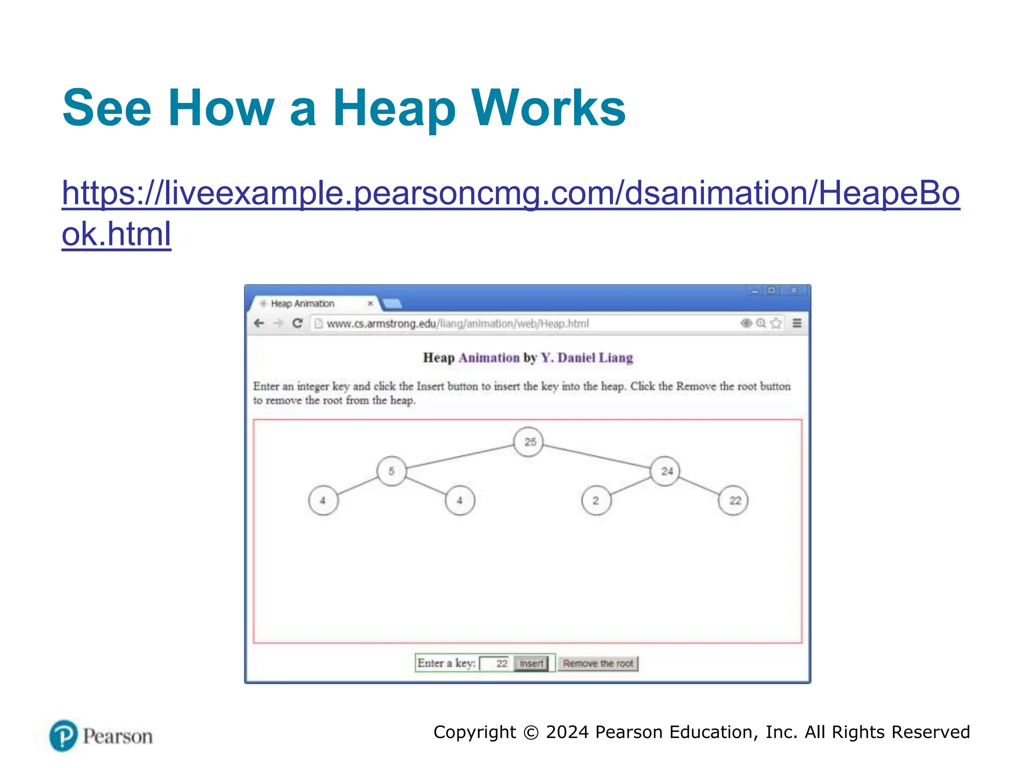 Copyright © 2024 Pearson Education, Inc. All Rights Reserved
See How a Heap Works
https://liveexample.pearsoncmg.com/dsanimation/HeapeBo
ok.html
 