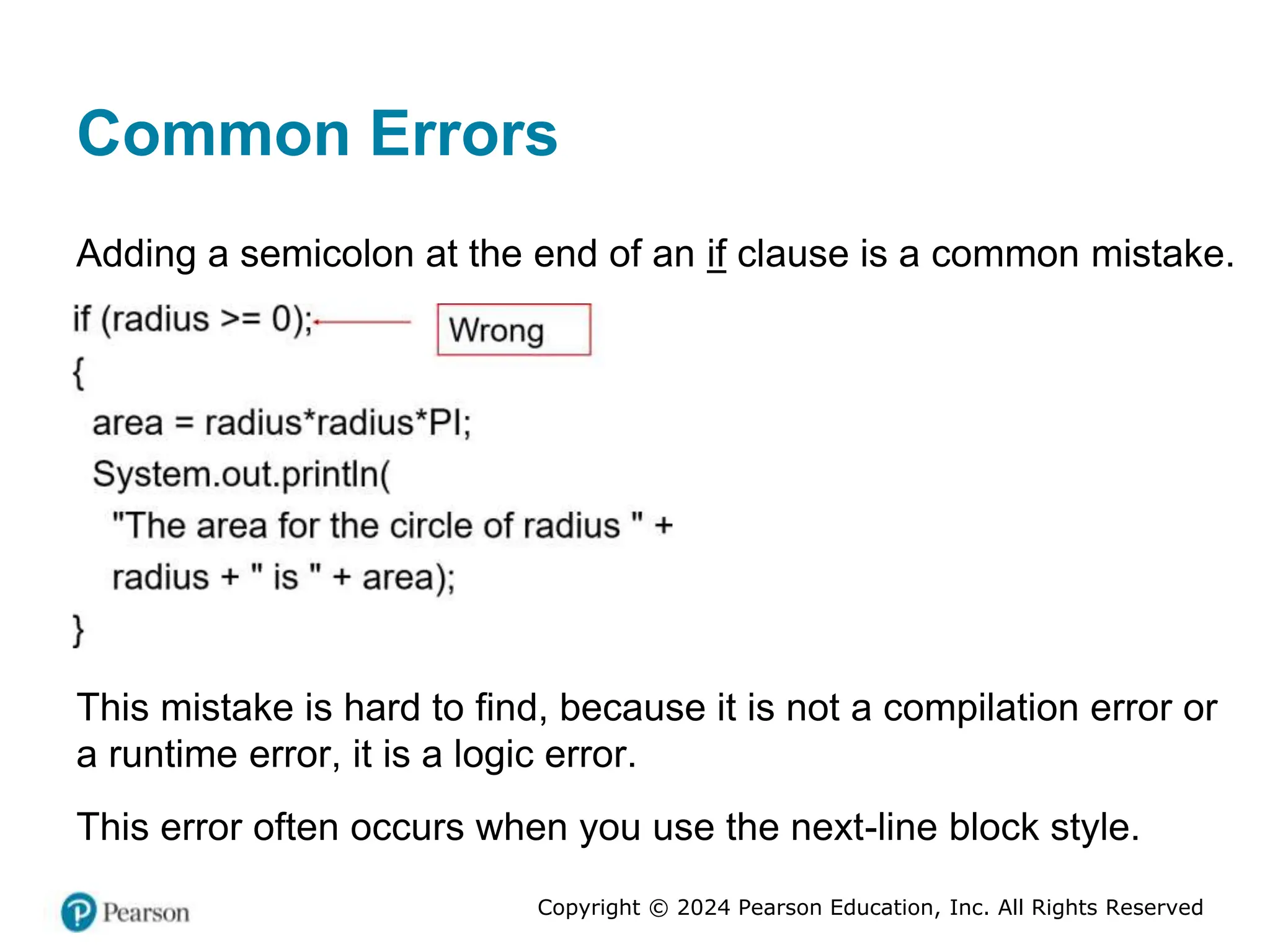 Copyright © 2024 Pearson Education, Inc. All Rights Reserved
Common Errors
Adding a semicolon at the end of an if clause is a common mistake.
This mistake is hard to find, because it is not a compilation error or
a runtime error, it is a logic error.
This error often occurs when you use the next-line block style.
 