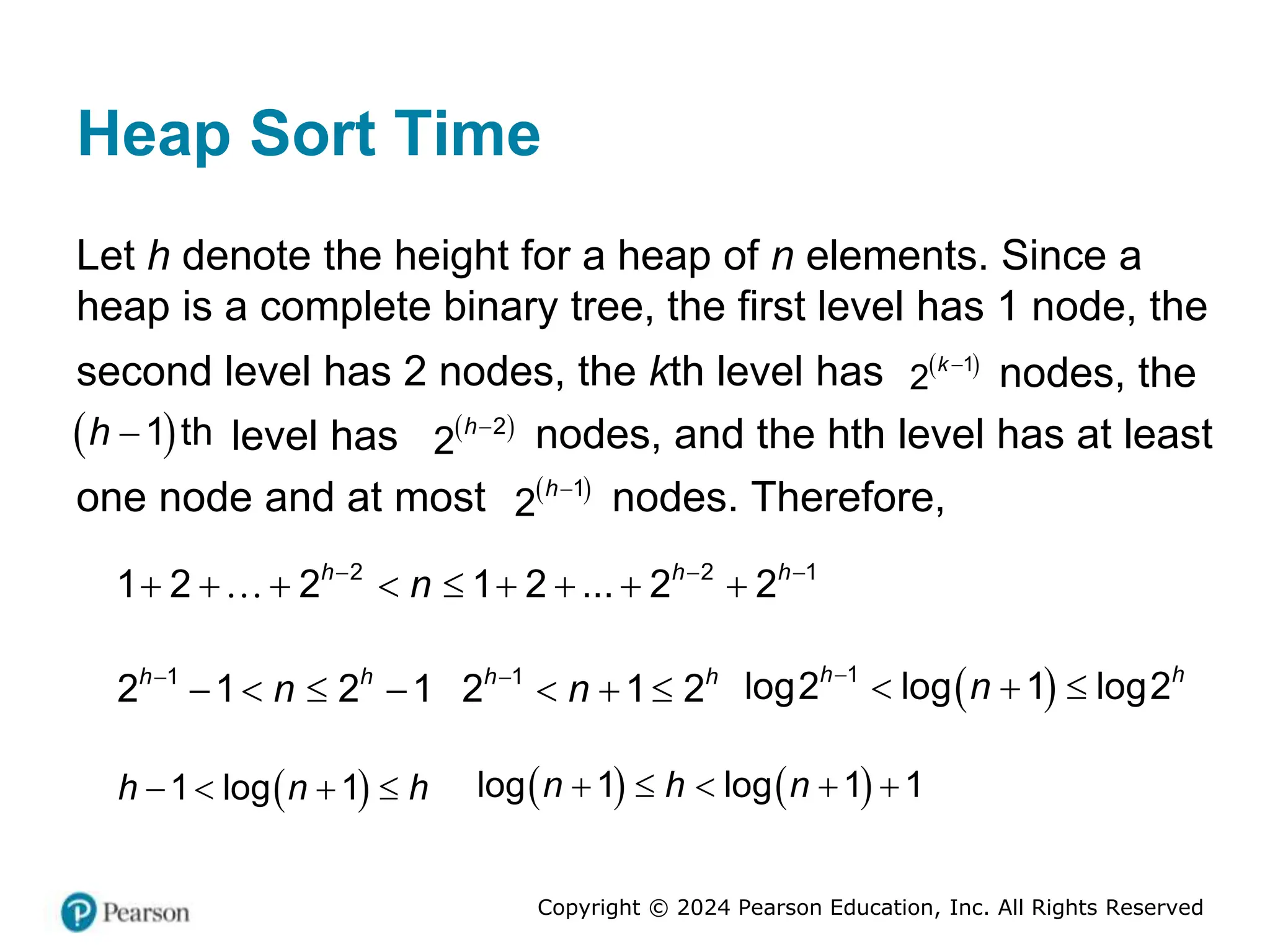 Copyright © 2024 Pearson Education, Inc. All Rights Reserved
Heap Sort Time
Let h denote the height for a heap of n elements. Since a
heap is a complete binary tree, the first level has 1 node, the
second level has 2 nodes, the kth level has  
1
2
k 
nodes, the
 
 h
1 t
h level has  
2
2
h
nodes, and the hth level has at least
one node and at most  
1
2
h
nodes. Therefore,
2 2 1
1 2 2 1 2 ... 2 2
h h h
n
  
        
1
2 1 2 1
h h
n

    1
2 1 2
h h
n

    
1
log2 log 1 log2
h h
n

  
 
1 log 1
h n h
       
log 1 log 1 1
n h n
    
 