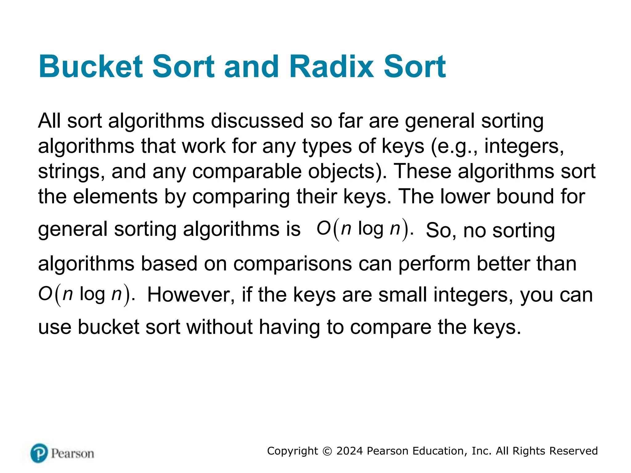 Copyright © 2024 Pearson Education, Inc. All Rights Reserved
Bucket Sort and Radix Sort
All sort algorithms discussed so far are general sorting
algorithms that work for any types of keys (e.g., integers,
strings, and any comparable objects). These algorithms sort
the elements by comparing their keys. The lower bound for
general sorting algorithms is  
log .
O n n So, no sorting
algorithms based on comparisons can perform better than
 
log .
O n n However, if the keys are small integers, you can
use bucket sort without having to compare the keys.
 