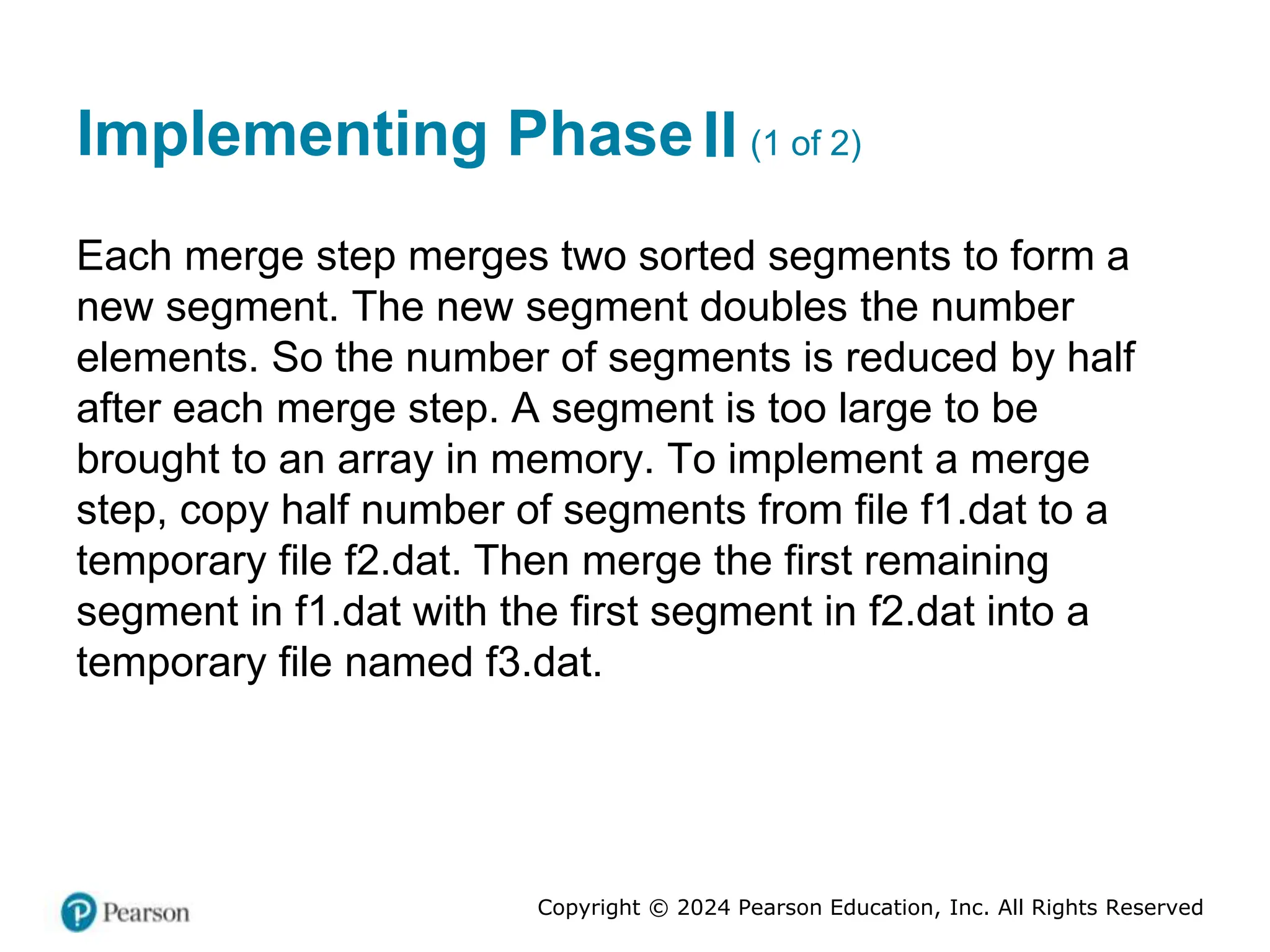 Copyright © 2024 Pearson Education, Inc. All Rights Reserved
Implementing Phase Two (1 of 2)
II
Each merge step merges two sorted segments to form a
new segment. The new segment doubles the number
elements. So the number of segments is reduced by half
after each merge step. A segment is too large to be
brought to an array in memory. To implement a merge
step, copy half number of segments from file f1.dat to a
temporary file f2.dat. Then merge the first remaining
segment in f1.dat with the first segment in f2.dat into a
temporary file named f3.dat.
 