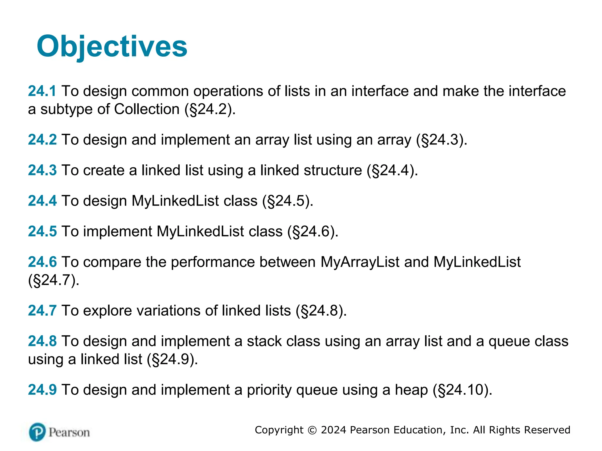 Copyright © 2024 Pearson Education, Inc. All Rights Reserved
Objectives
24.1 To design common operations of lists in an interface and make the interface
a subtype of Collection (§24.2).
24.2 To design and implement an array list using an array (§24.3).
24.3 To create a linked list using a linked structure (§24.4).
24.4 To design MyLinkedList class (§24.5).
24.5 To implement MyLinkedList class (§24.6).
24.6 To compare the performance between MyArrayList and MyLinkedList
(§24.7).
24.7 To explore variations of linked lists (§24.8).
24.8 To design and implement a stack class using an array list and a queue class
using a linked list (§24.9).
24.9 To design and implement a priority queue using a heap (§24.10).
 