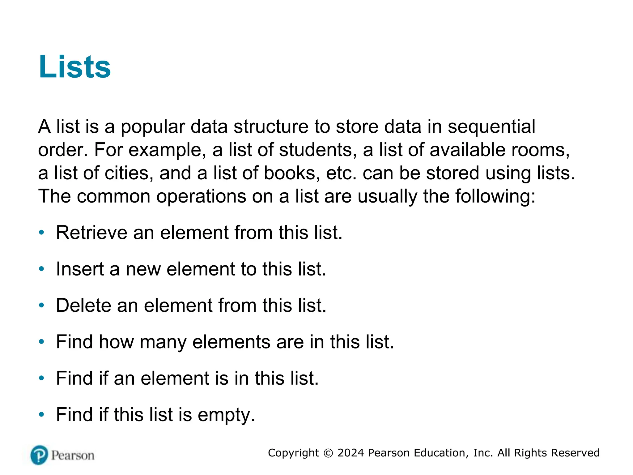 Copyright © 2024 Pearson Education, Inc. All Rights Reserved
Lists
A list is a popular data structure to store data in sequential
order. For example, a list of students, a list of available rooms,
a list of cities, and a list of books, etc. can be stored using lists.
The common operations on a list are usually the following:
• Retrieve an element from this list.
• Insert a new element to this list.
• Delete an element from this list.
• Find how many elements are in this list.
• Find if an element is in this list.
• Find if this list is empty.
 