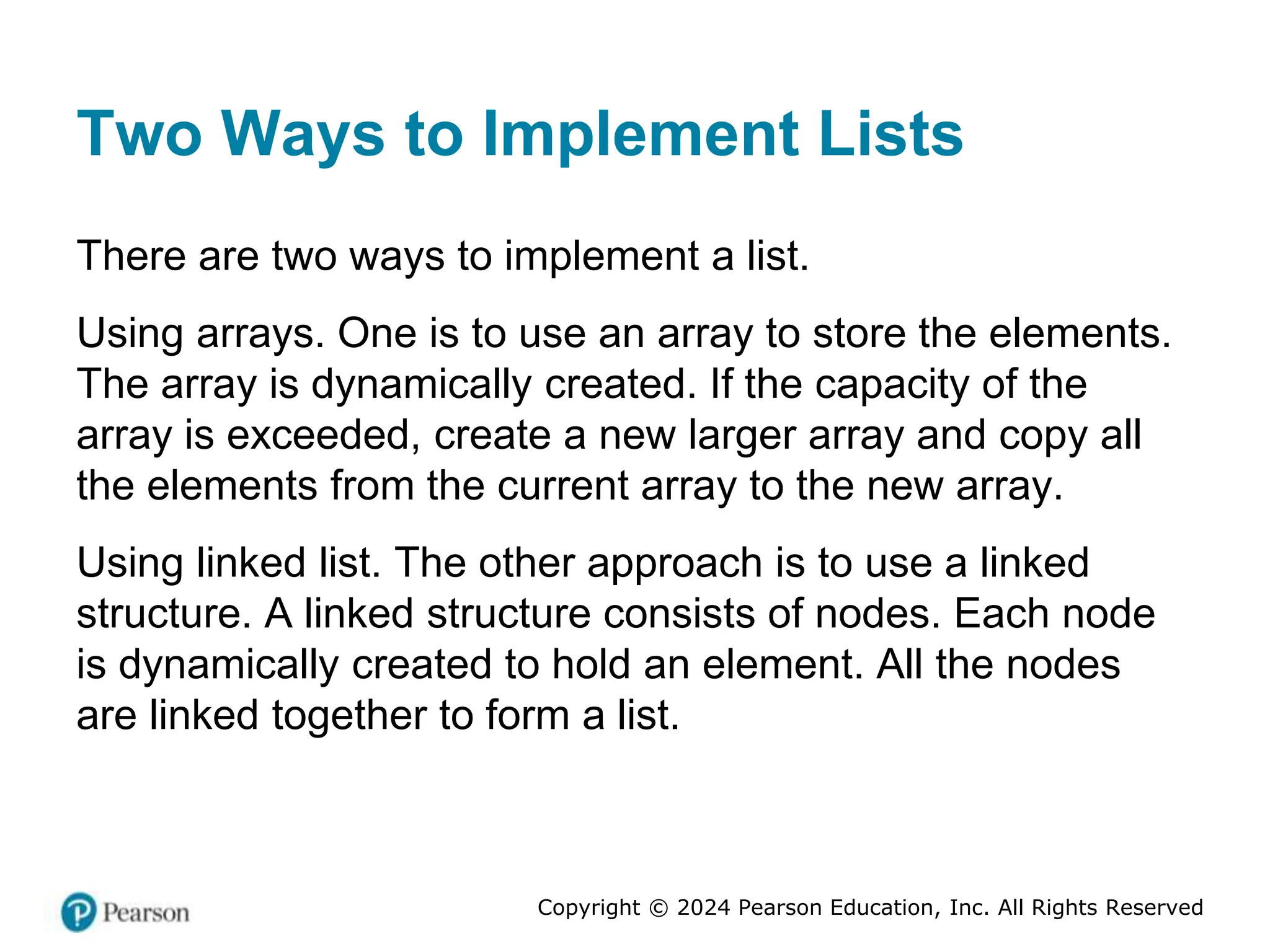 Copyright © 2024 Pearson Education, Inc. All Rights Reserved
Two Ways to Implement Lists
There are two ways to implement a list.
Using arrays. One is to use an array to store the elements.
The array is dynamically created. If the capacity of the
array is exceeded, create a new larger array and copy all
the elements from the current array to the new array.
Using linked list. The other approach is to use a linked
structure. A linked structure consists of nodes. Each node
is dynamically created to hold an element. All the nodes
are linked together to form a list.
 