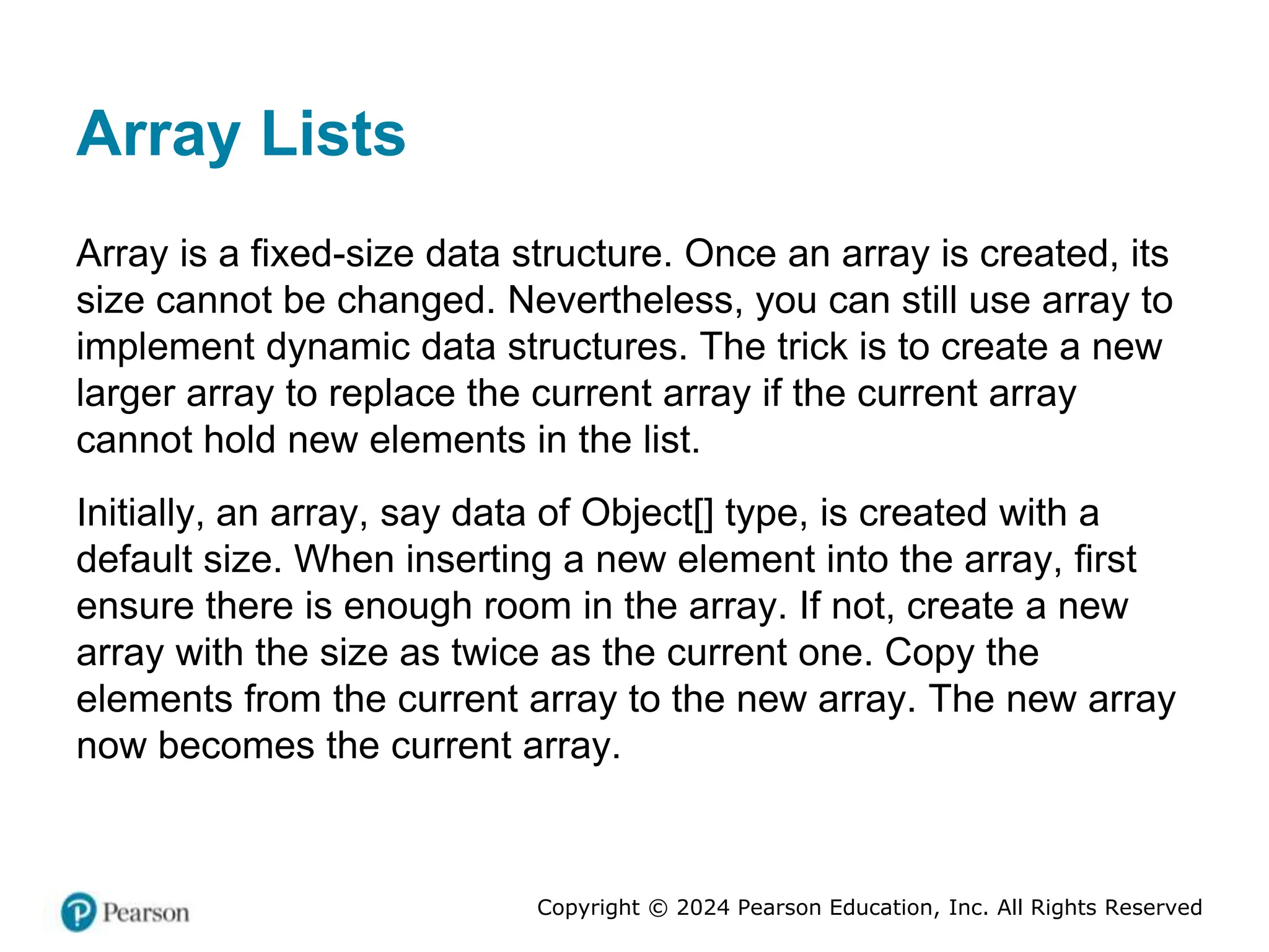 Copyright © 2024 Pearson Education, Inc. All Rights Reserved
Array Lists
Array is a fixed-size data structure. Once an array is created, its
size cannot be changed. Nevertheless, you can still use array to
implement dynamic data structures. The trick is to create a new
larger array to replace the current array if the current array
cannot hold new elements in the list.
Initially, an array, say data of Object[] type, is created with a
default size. When inserting a new element into the array, first
ensure there is enough room in the array. If not, create a new
array with the size as twice as the current one. Copy the
elements from the current array to the new array. The new array
now becomes the current array.
 