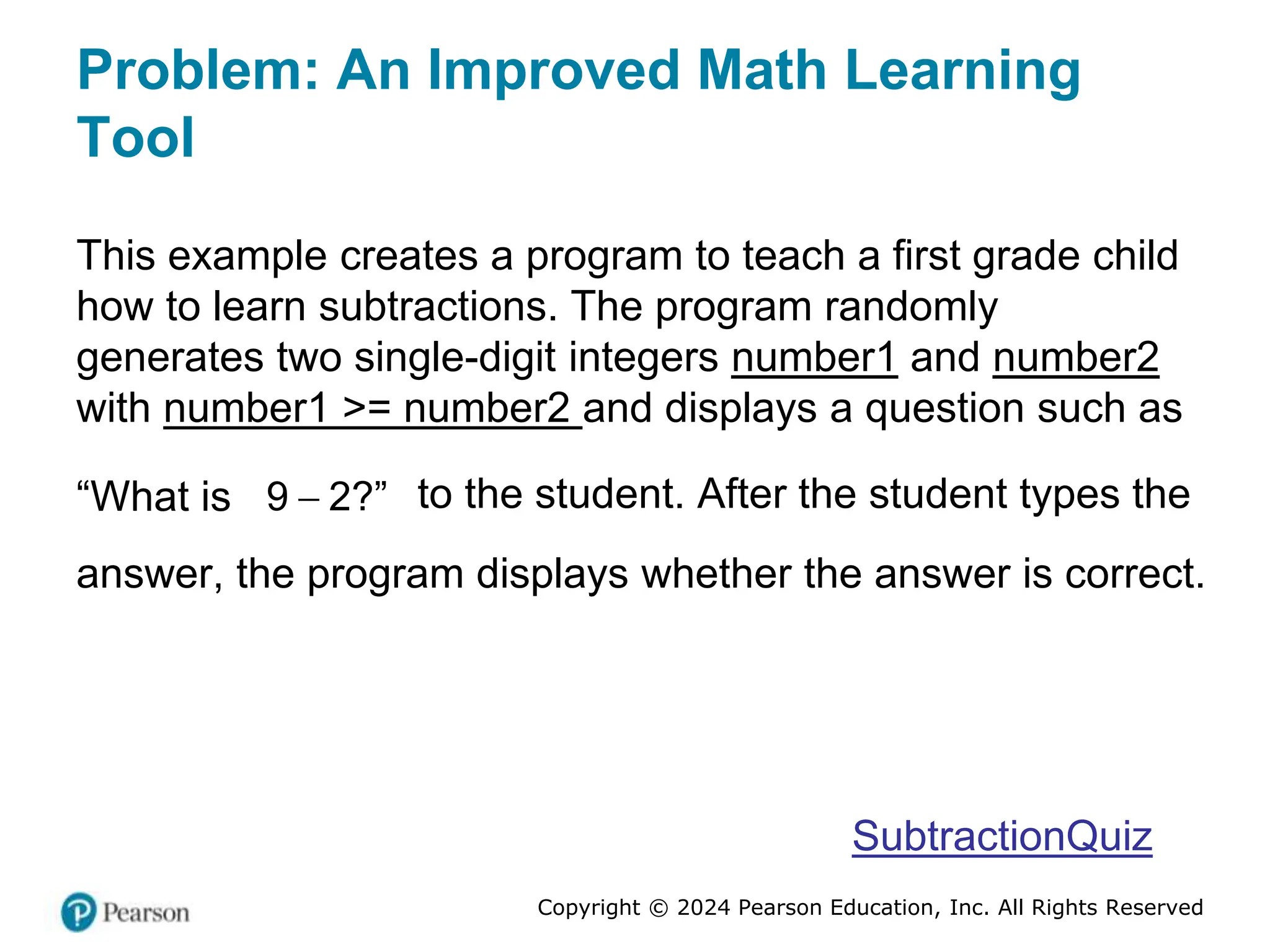 Copyright © 2024 Pearson Education, Inc. All Rights Reserved
Problem: An Improved Math Learning
Tool
This example creates a program to teach a first grade child
how to learn subtractions. The program randomly
generates two single-digit integers number1 and number2
with number1 >= number2 and displays a question such as
“What is 
9 2?” to the student. After the student types the
answer, the program displays whether the answer is correct.
SubtractionQuiz
 