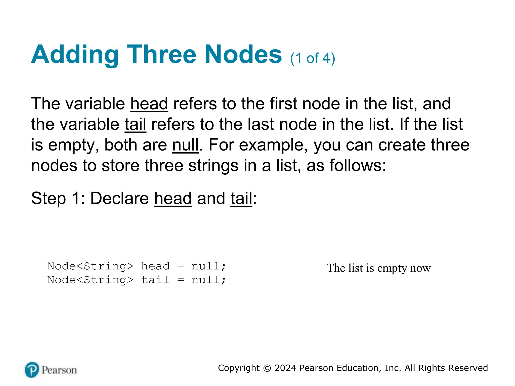 Copyright © 2024 Pearson Education, Inc. All Rights Reserved
Adding Three Nodes (1 of 4)
The variable head refers to the first node in the list, and
the variable tail refers to the last node in the list. If the list
is empty, both are null. For example, you can create three
nodes to store three strings in a list, as follows:
Step 1: Declare head and tail:
The list is empty now
Node<String> head = null;
Node<String> tail = null;
 