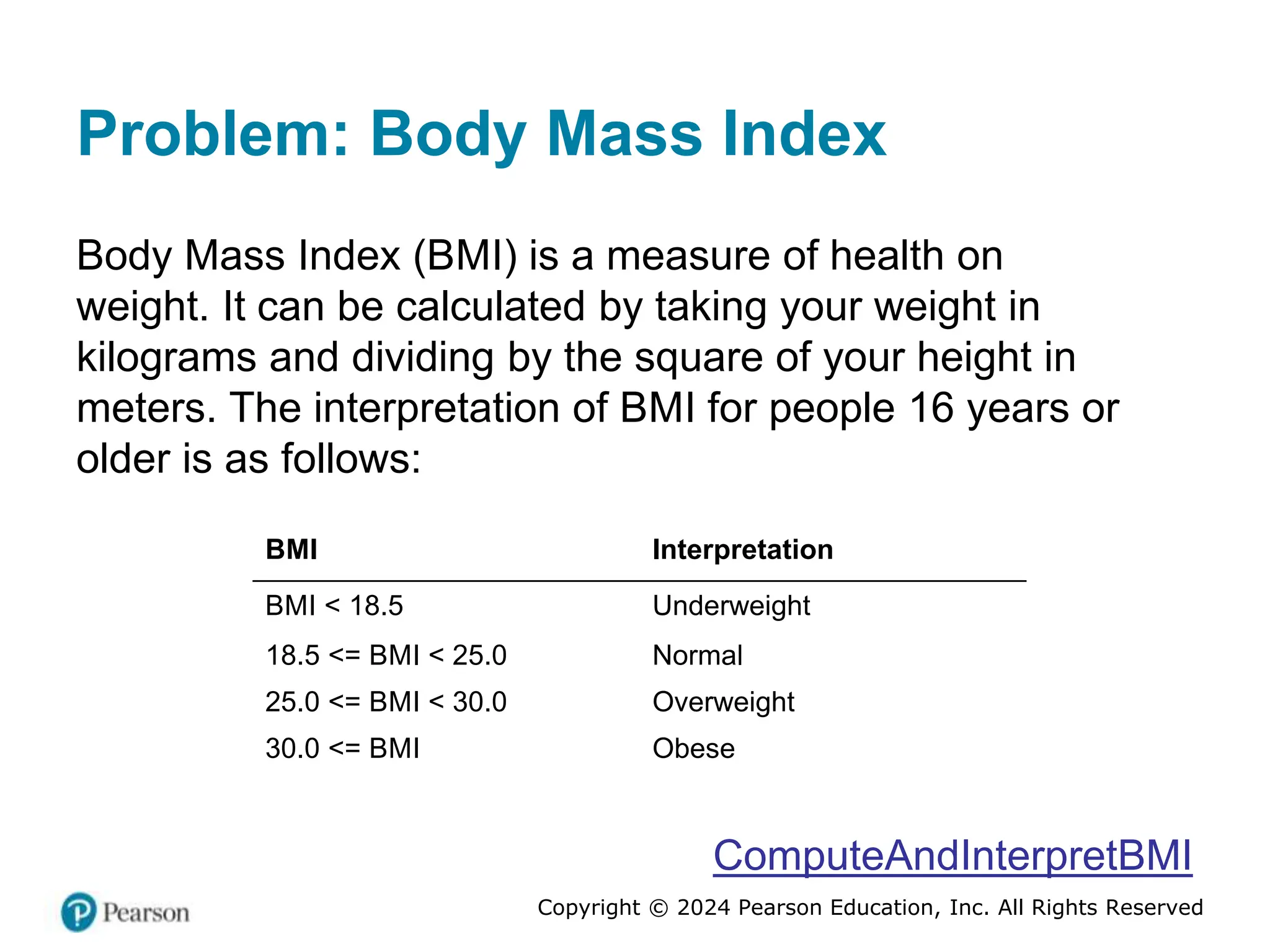 Copyright © 2024 Pearson Education, Inc. All Rights Reserved
Problem: Body Mass Index
Body Mass Index (BMI) is a measure of health on
weight. It can be calculated by taking your weight in
kilograms and dividing by the square of your height in
meters. The interpretation of BMI for people 16 years or
older is as follows:
BMI Interpretation
BMI < 18.5 Underweight
18.5 <= BMI < 25.0 Normal
25.0 <= BMI < 30.0 Overweight
30.0 <= BMI Obese
ComputeAndInterpretBMI
 