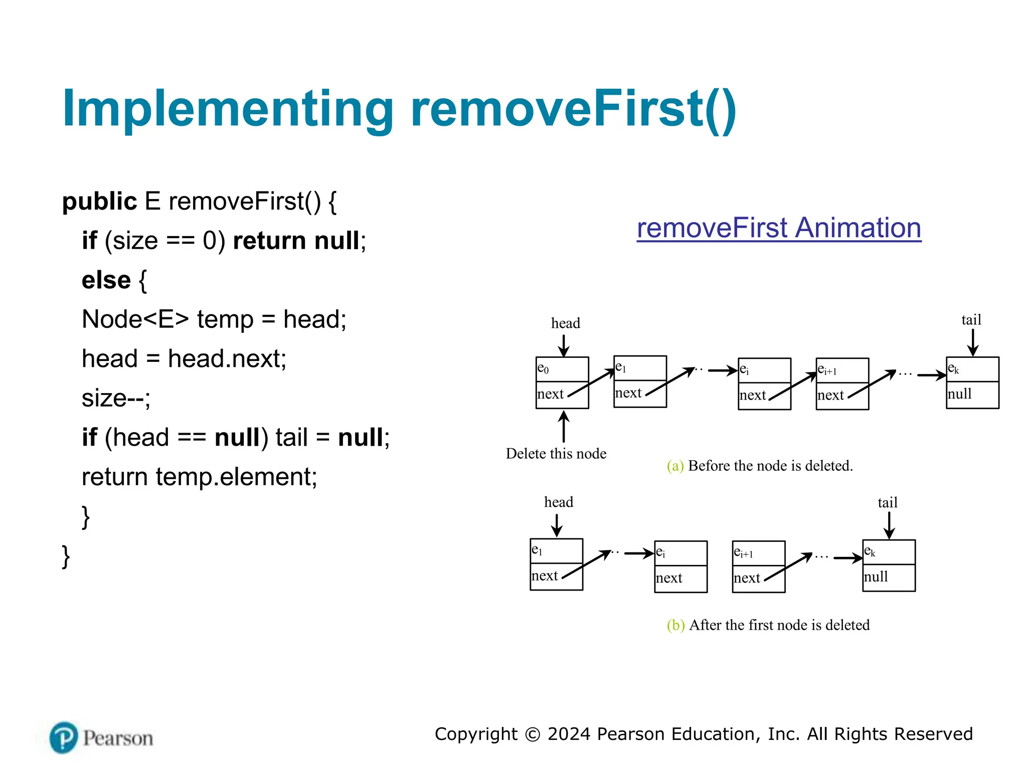 Copyright © 2024 Pearson Education, Inc. All Rights Reserved
Implementing removeFirst()
public E removeFirst() {
if (size == 0) return null;
else {
Node<E> temp = head;
head = head.next;
size--;
if (head == null) tail = null;
return temp.element;
}
}
removeFirst Animation
head
e0
next
…
Delete this node
ei
next
ei+1
next
tail
… ek
null
(a) Before the node is deleted.
(b) After the first node is deleted
e1
next
… ei
next
ei+1
next
tail
… ek
null
e1
next
head
 