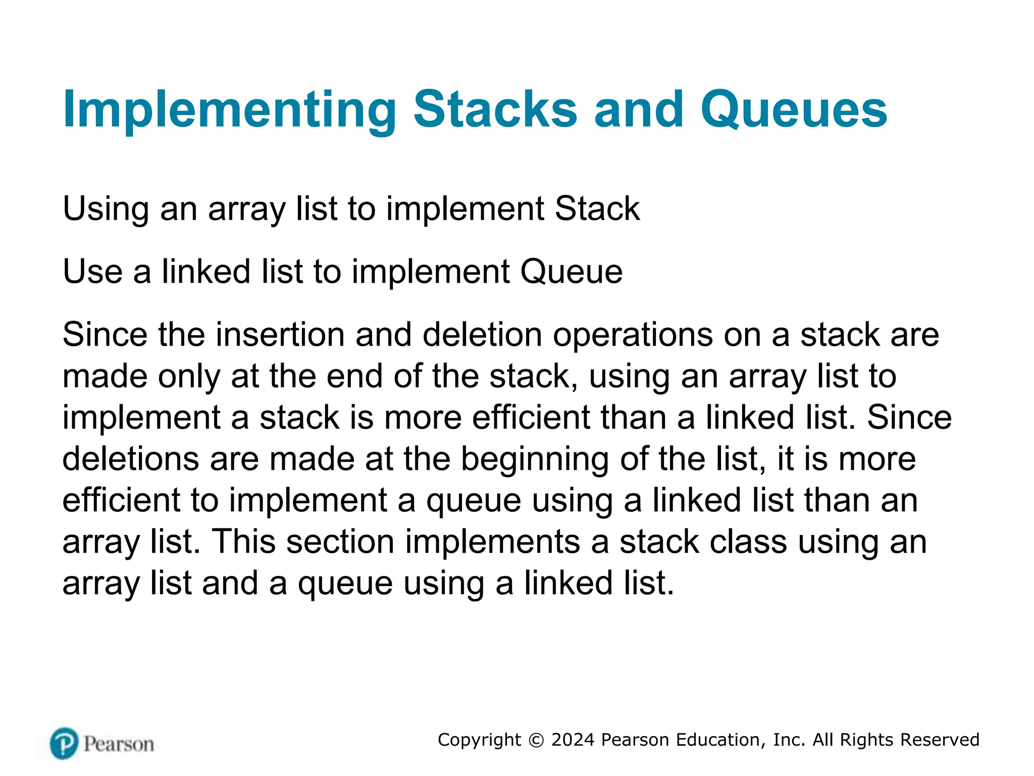 Copyright © 2024 Pearson Education, Inc. All Rights Reserved
Implementing Stacks and Queues
Using an array list to implement Stack
Use a linked list to implement Queue
Since the insertion and deletion operations on a stack are
made only at the end of the stack, using an array list to
implement a stack is more efficient than a linked list. Since
deletions are made at the beginning of the list, it is more
efficient to implement a queue using a linked list than an
array list. This section implements a stack class using an
array list and a queue using a linked list.
 