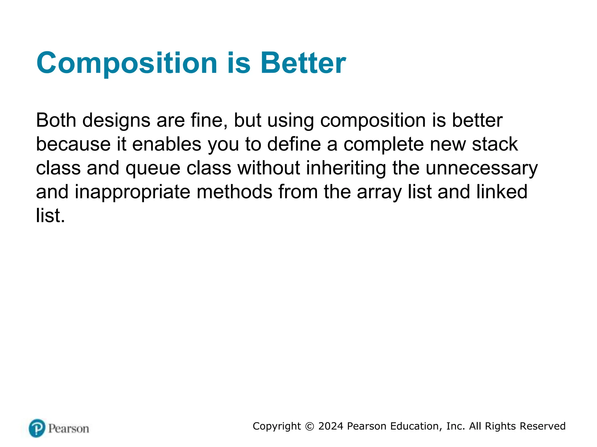 Copyright © 2024 Pearson Education, Inc. All Rights Reserved
Composition is Better
Both designs are fine, but using composition is better
because it enables you to define a complete new stack
class and queue class without inheriting the unnecessary
and inappropriate methods from the array list and linked
list.
 