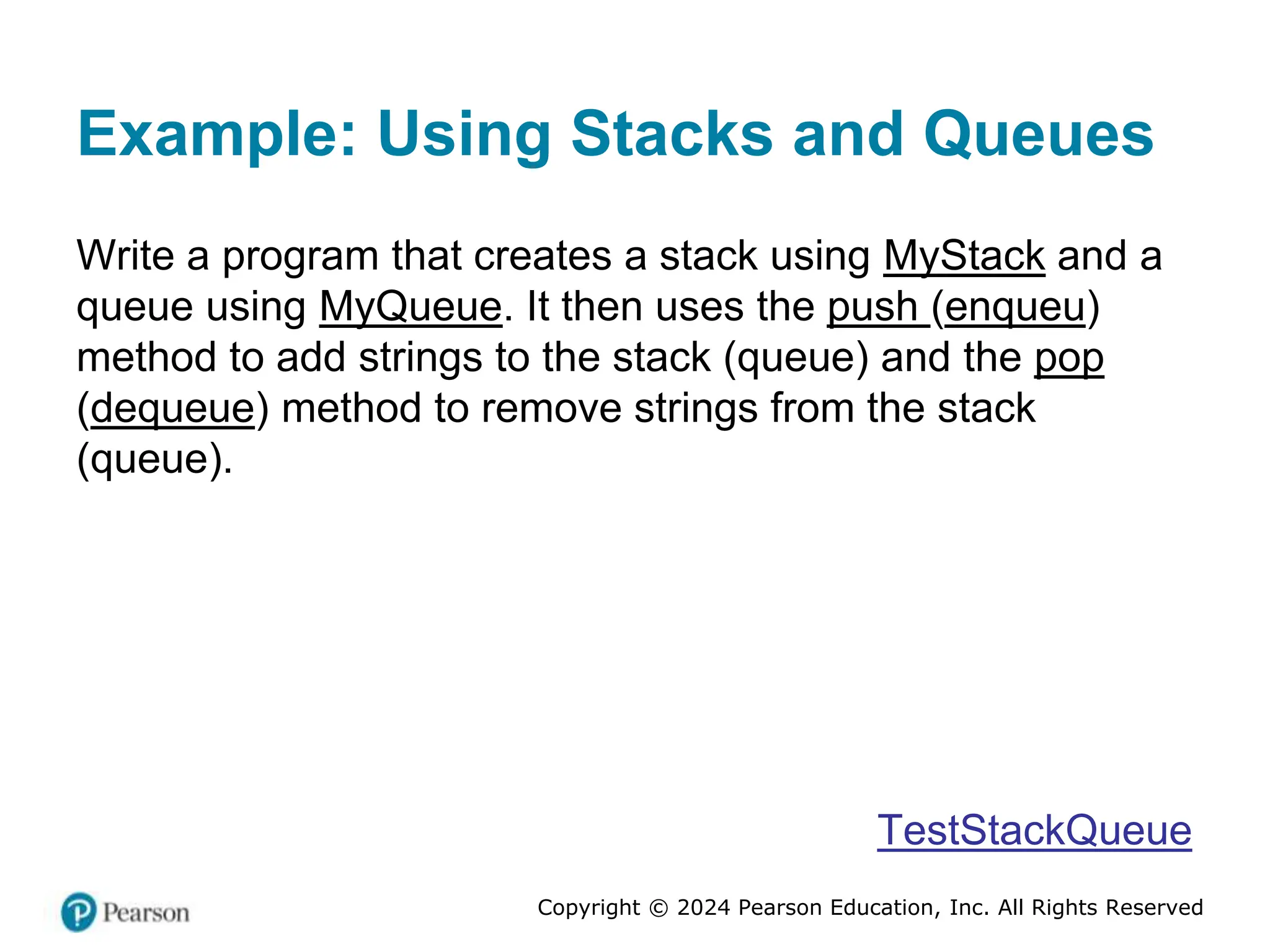 Copyright © 2024 Pearson Education, Inc. All Rights Reserved
Example: Using Stacks and Queues
Write a program that creates a stack using MyStack and a
queue using MyQueue. It then uses the push (enqueu)
method to add strings to the stack (queue) and the pop
(dequeue) method to remove strings from the stack
(queue).
TestStackQueue
 