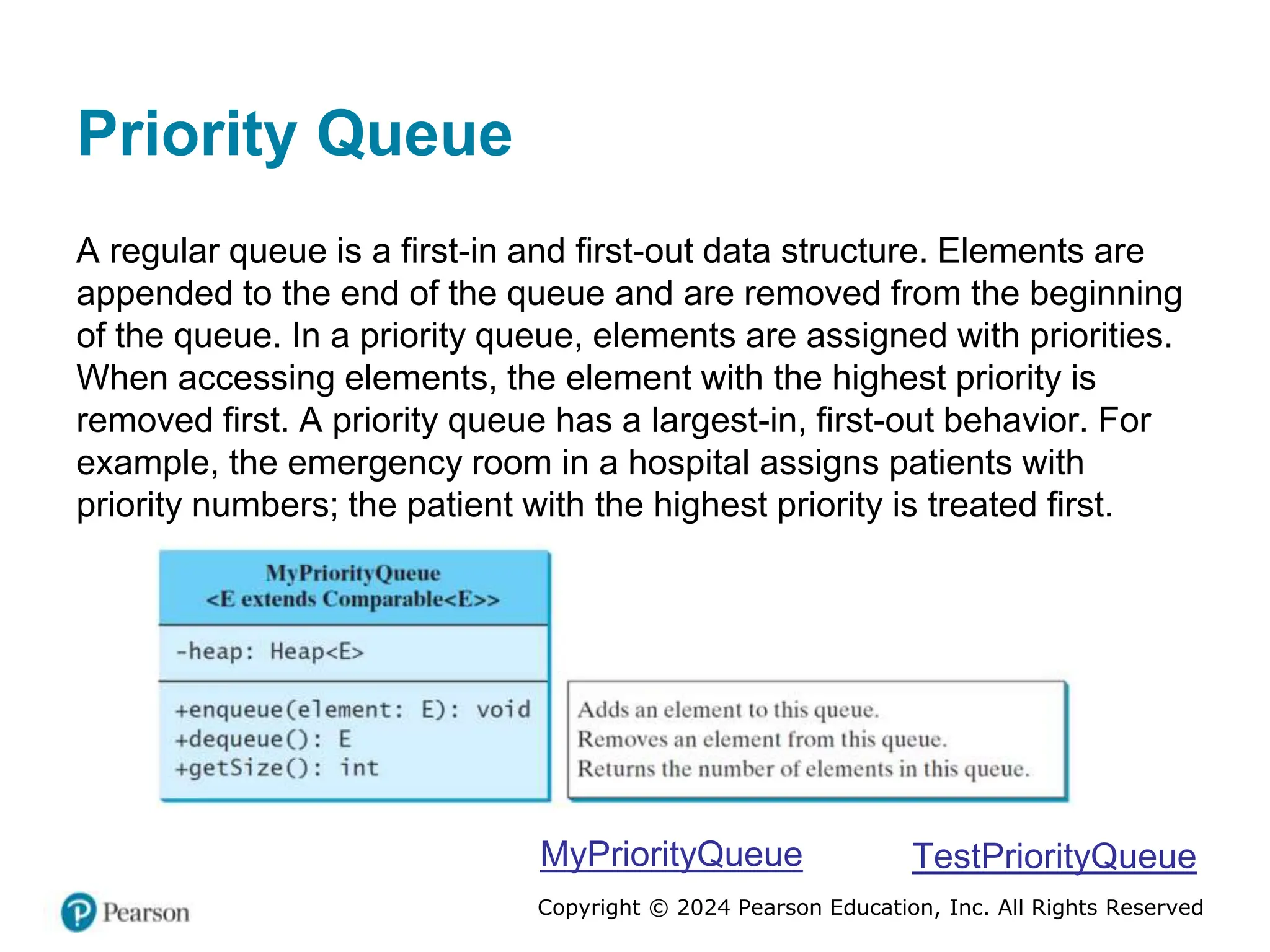 Copyright © 2024 Pearson Education, Inc. All Rights Reserved
Priority Queue
A regular queue is a first-in and first-out data structure. Elements are
appended to the end of the queue and are removed from the beginning
of the queue. In a priority queue, elements are assigned with priorities.
When accessing elements, the element with the highest priority is
removed first. A priority queue has a largest-in, first-out behavior. For
example, the emergency room in a hospital assigns patients with
priority numbers; the patient with the highest priority is treated first.
MyPriorityQueue TestPriorityQueue
 