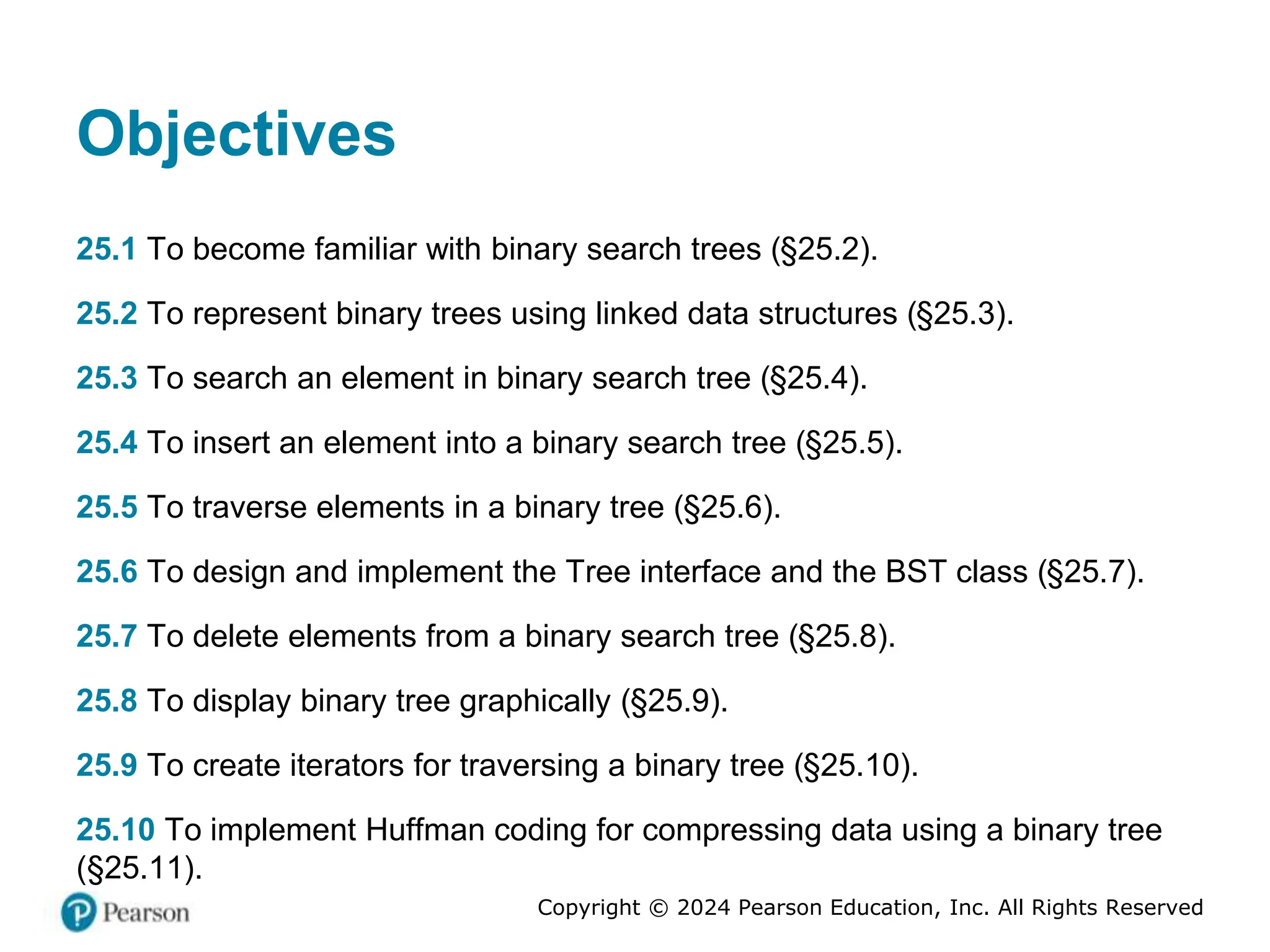 Copyright © 2024 Pearson Education, Inc. All Rights Reserved
Objectives
25.1 To become familiar with binary search trees (§25.2).
25.2 To represent binary trees using linked data structures (§25.3).
25.3 To search an element in binary search tree (§25.4).
25.4 To insert an element into a binary search tree (§25.5).
25.5 To traverse elements in a binary tree (§25.6).
25.6 To design and implement the Tree interface and the BST class (§25.7).
25.7 To delete elements from a binary search tree (§25.8).
25.8 To display binary tree graphically (§25.9).
25.9 To create iterators for traversing a binary tree (§25.10).
25.10 To implement Huffman coding for compressing data using a binary tree
(§25.11).
 