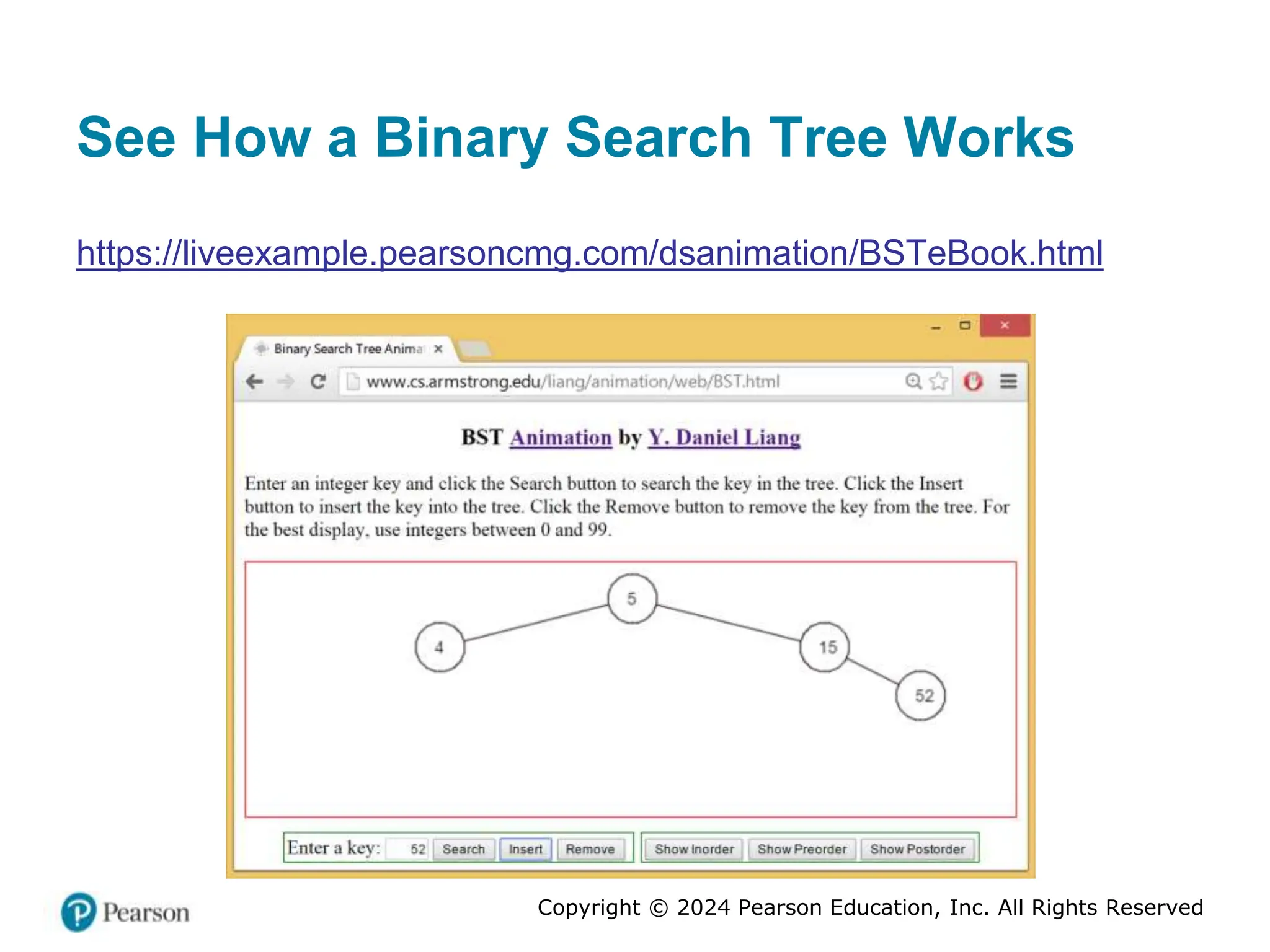 Copyright © 2024 Pearson Education, Inc. All Rights Reserved
See How a Binary Search Tree Works
https://liveexample.pearsoncmg.com/dsanimation/BSTeBook.html
 