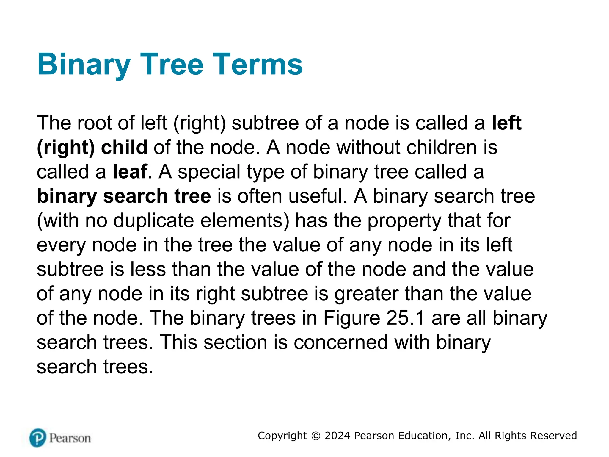 Copyright © 2024 Pearson Education, Inc. All Rights Reserved
Binary Tree Terms
The root of left (right) subtree of a node is called a left
(right) child of the node. A node without children is
called a leaf. A special type of binary tree called a
binary search tree is often useful. A binary search tree
(with no duplicate elements) has the property that for
every node in the tree the value of any node in its left
subtree is less than the value of the node and the value
of any node in its right subtree is greater than the value
of the node. The binary trees in Figure 25.1 are all binary
search trees. This section is concerned with binary
search trees.
 