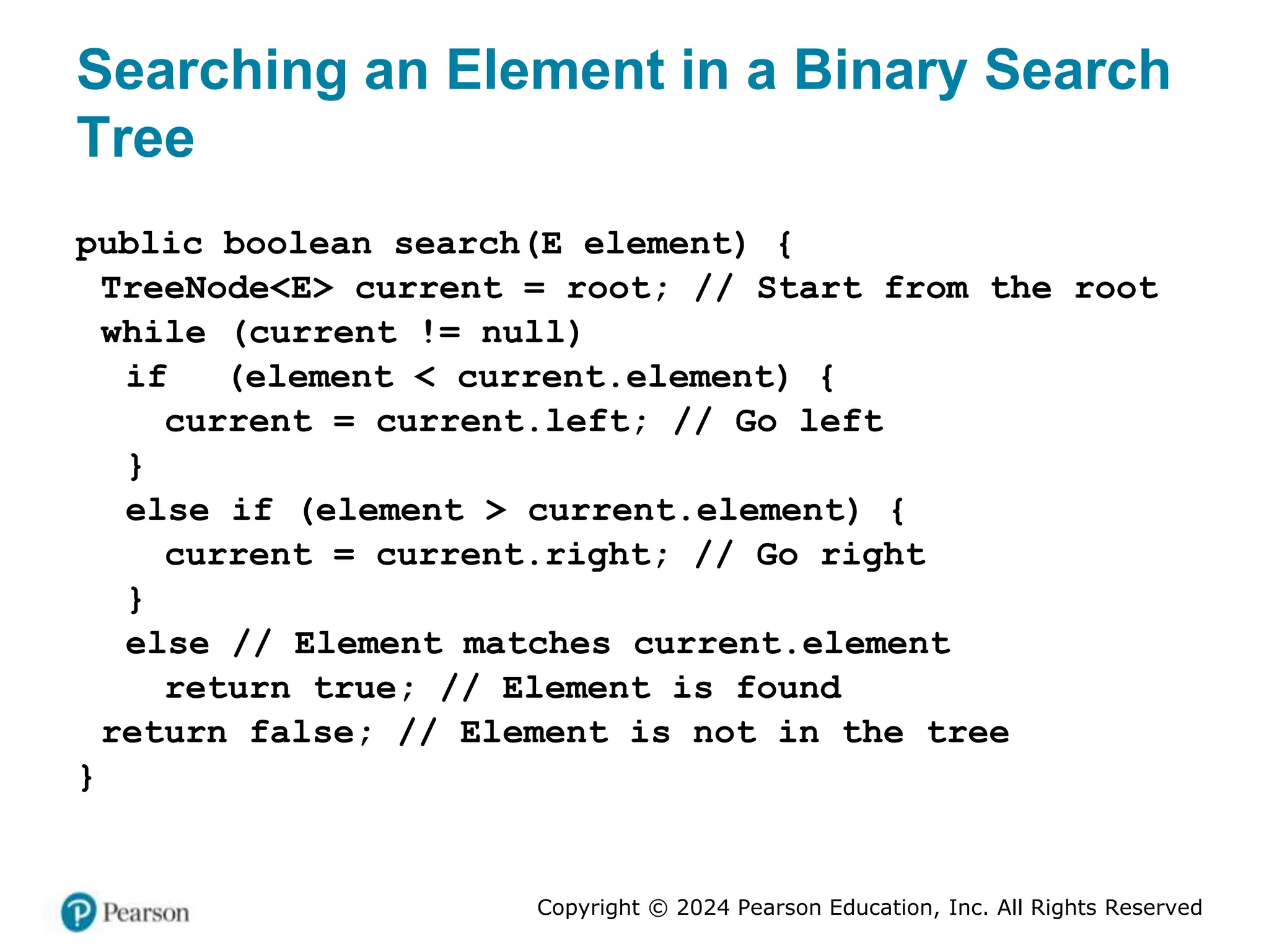 Copyright © 2024 Pearson Education, Inc. All Rights Reserved
Searching an Element in a Binary Search
Tree
public boolean search(E element) {
TreeNode<E> current = root; // Start from the root
while (current != null)
if (element < current.element) {
current = current.left; // Go left
}
else if (element > current.element) {
current = current.right; // Go right
}
else // Element matches current.element
return true; // Element is found
return false; // Element is not in the tree
}
 