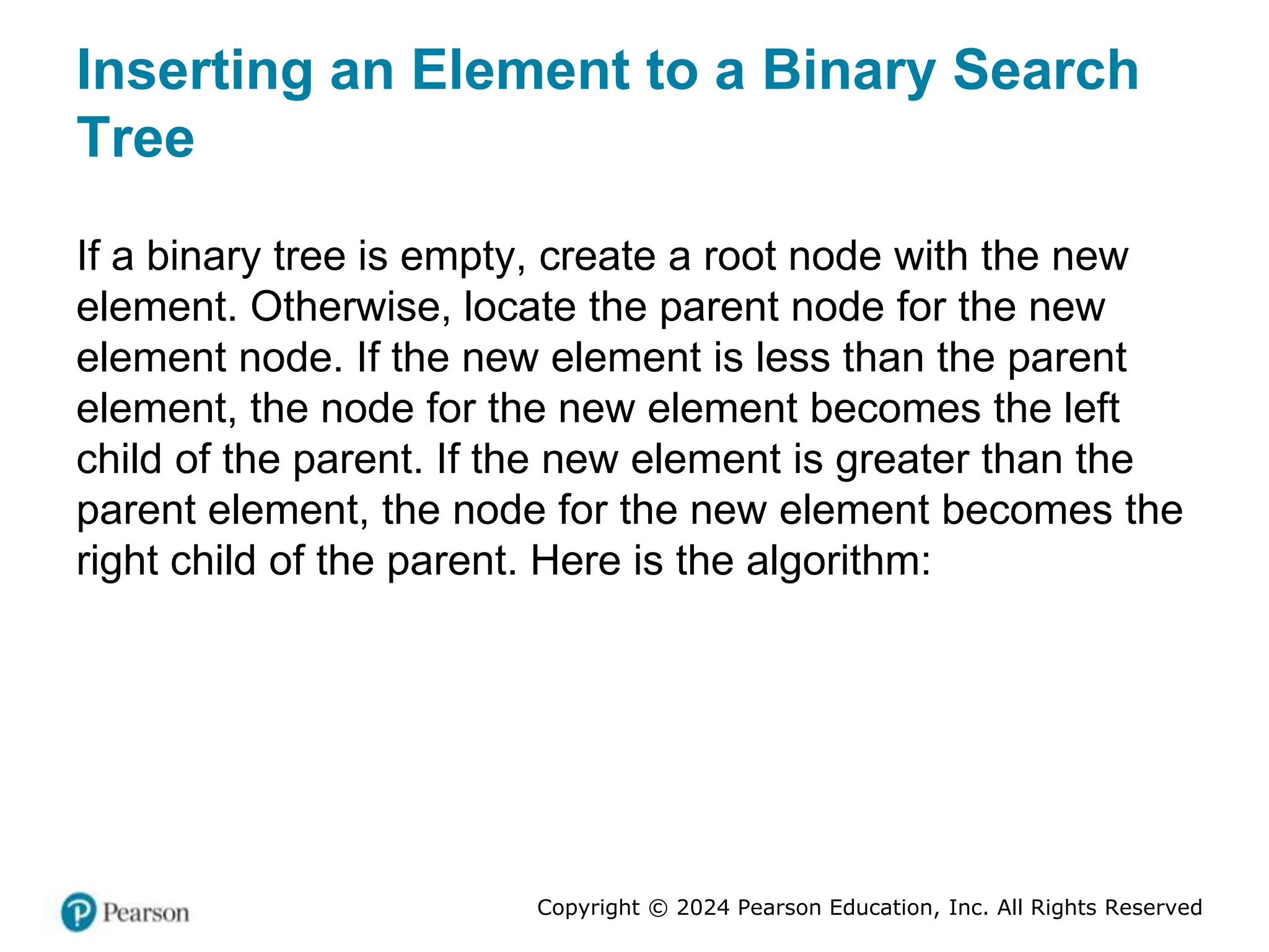 Copyright © 2024 Pearson Education, Inc. All Rights Reserved
Inserting an Element to a Binary Search
Tree
If a binary tree is empty, create a root node with the new
element. Otherwise, locate the parent node for the new
element node. If the new element is less than the parent
element, the node for the new element becomes the left
child of the parent. If the new element is greater than the
parent element, the node for the new element becomes the
right child of the parent. Here is the algorithm:
 