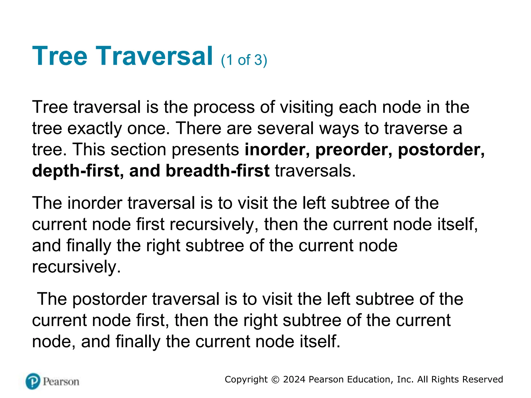 Copyright © 2024 Pearson Education, Inc. All Rights Reserved
Tree Traversal (1 of 3)
Tree traversal is the process of visiting each node in the
tree exactly once. There are several ways to traverse a
tree. This section presents inorder, preorder, postorder,
depth-first, and breadth-first traversals.
The inorder traversal is to visit the left subtree of the
current node first recursively, then the current node itself,
and finally the right subtree of the current node
recursively.
The postorder traversal is to visit the left subtree of the
current node first, then the right subtree of the current
node, and finally the current node itself.
 