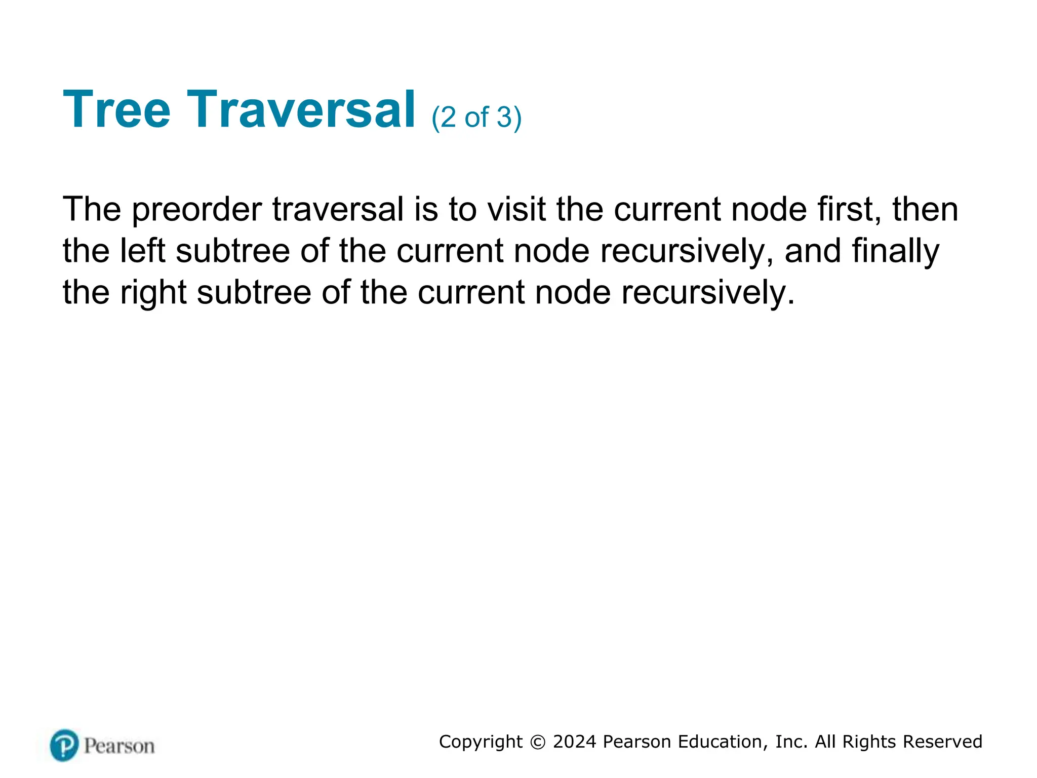 Copyright © 2024 Pearson Education, Inc. All Rights Reserved
Tree Traversal (2 of 3)
The preorder traversal is to visit the current node first, then
the left subtree of the current node recursively, and finally
the right subtree of the current node recursively.
 