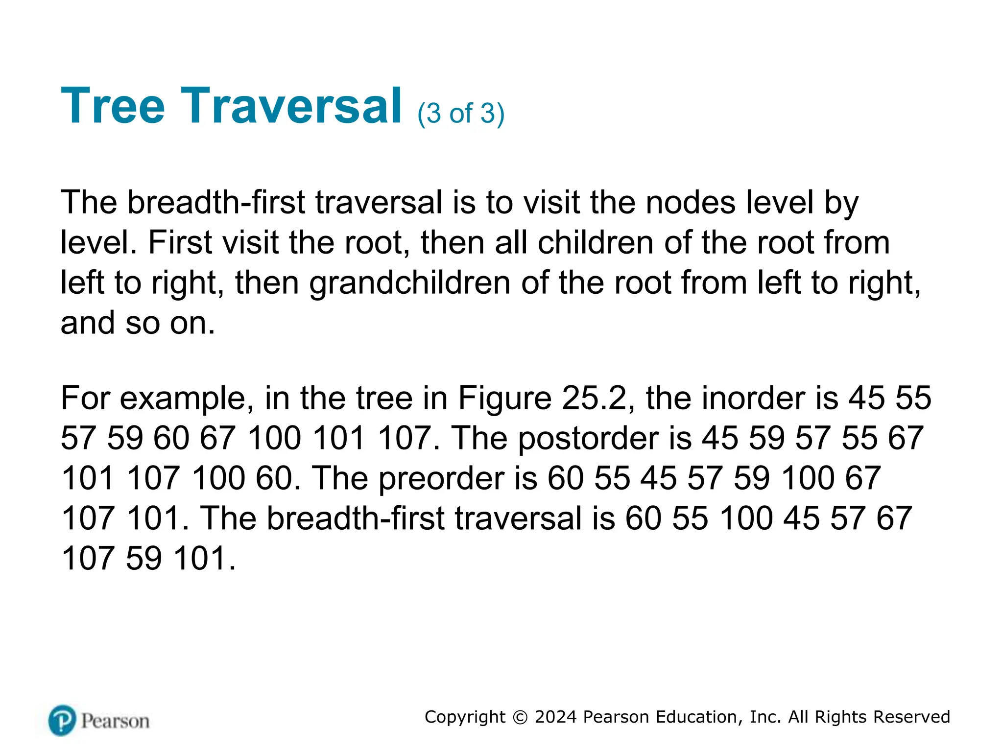 Copyright © 2024 Pearson Education, Inc. All Rights Reserved
Tree Traversal (3 of 3)
The breadth-first traversal is to visit the nodes level by
level. First visit the root, then all children of the root from
left to right, then grandchildren of the root from left to right,
and so on.
For example, in the tree in Figure 25.2, the inorder is 45 55
57 59 60 67 100 101 107. The postorder is 45 59 57 55 67
101 107 100 60. The preorder is 60 55 45 57 59 100 67
107 101. The breadth-first traversal is 60 55 100 45 57 67
107 59 101.
 