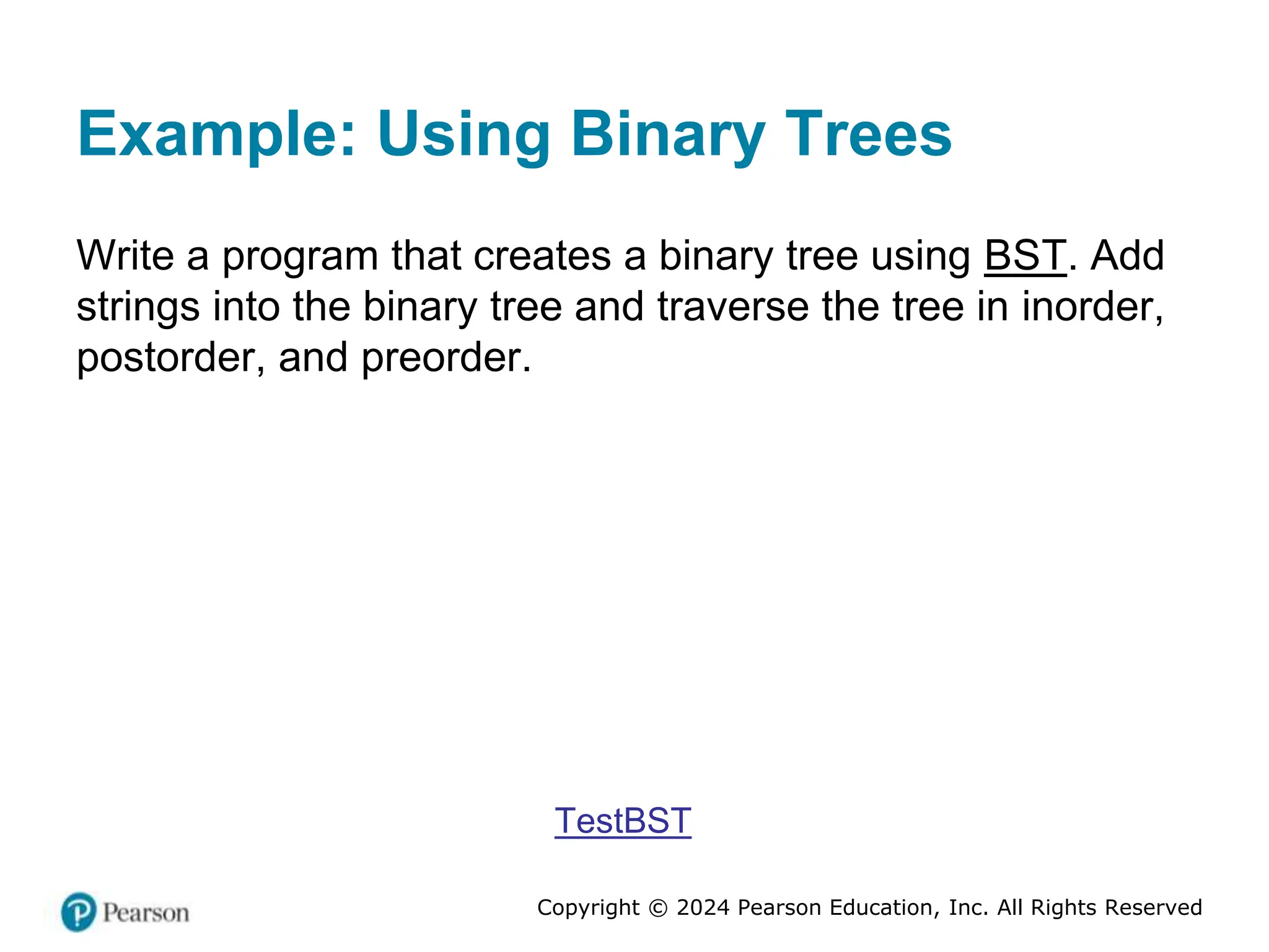 Copyright © 2024 Pearson Education, Inc. All Rights Reserved
Example: Using Binary Trees
Write a program that creates a binary tree using BST. Add
strings into the binary tree and traverse the tree in inorder,
postorder, and preorder.
TestBST
 