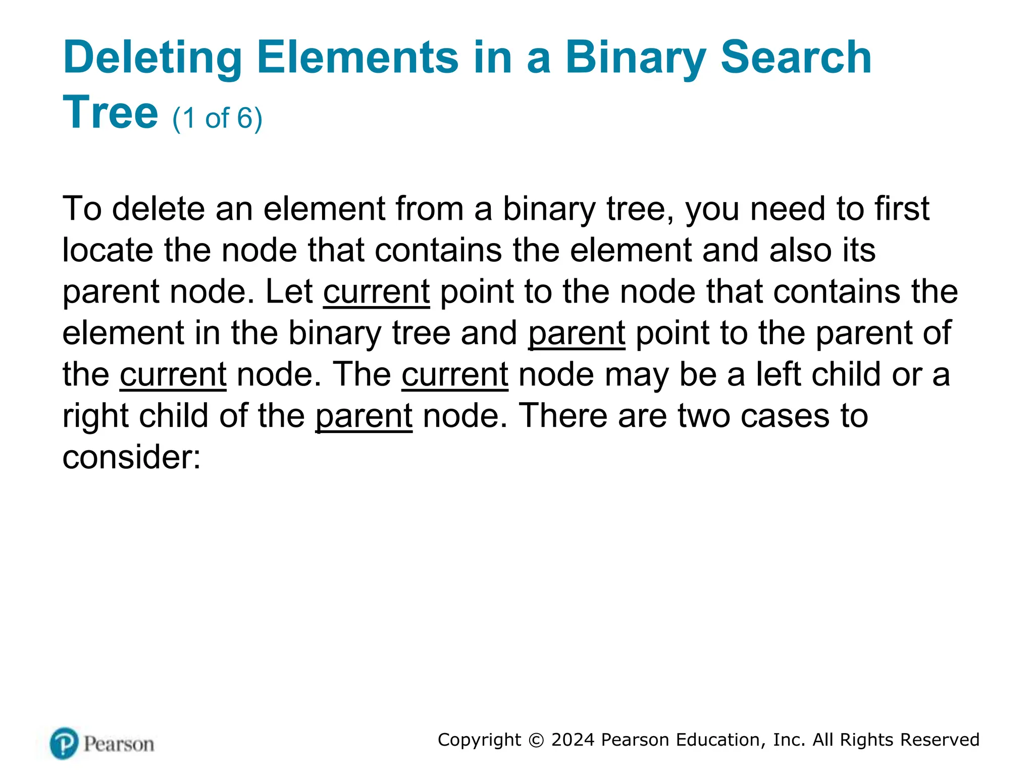Copyright © 2024 Pearson Education, Inc. All Rights Reserved
Deleting Elements in a Binary Search
Tree (1 of 6)
To delete an element from a binary tree, you need to first
locate the node that contains the element and also its
parent node. Let current point to the node that contains the
element in the binary tree and parent point to the parent of
the current node. The current node may be a left child or a
right child of the parent node. There are two cases to
consider:
 