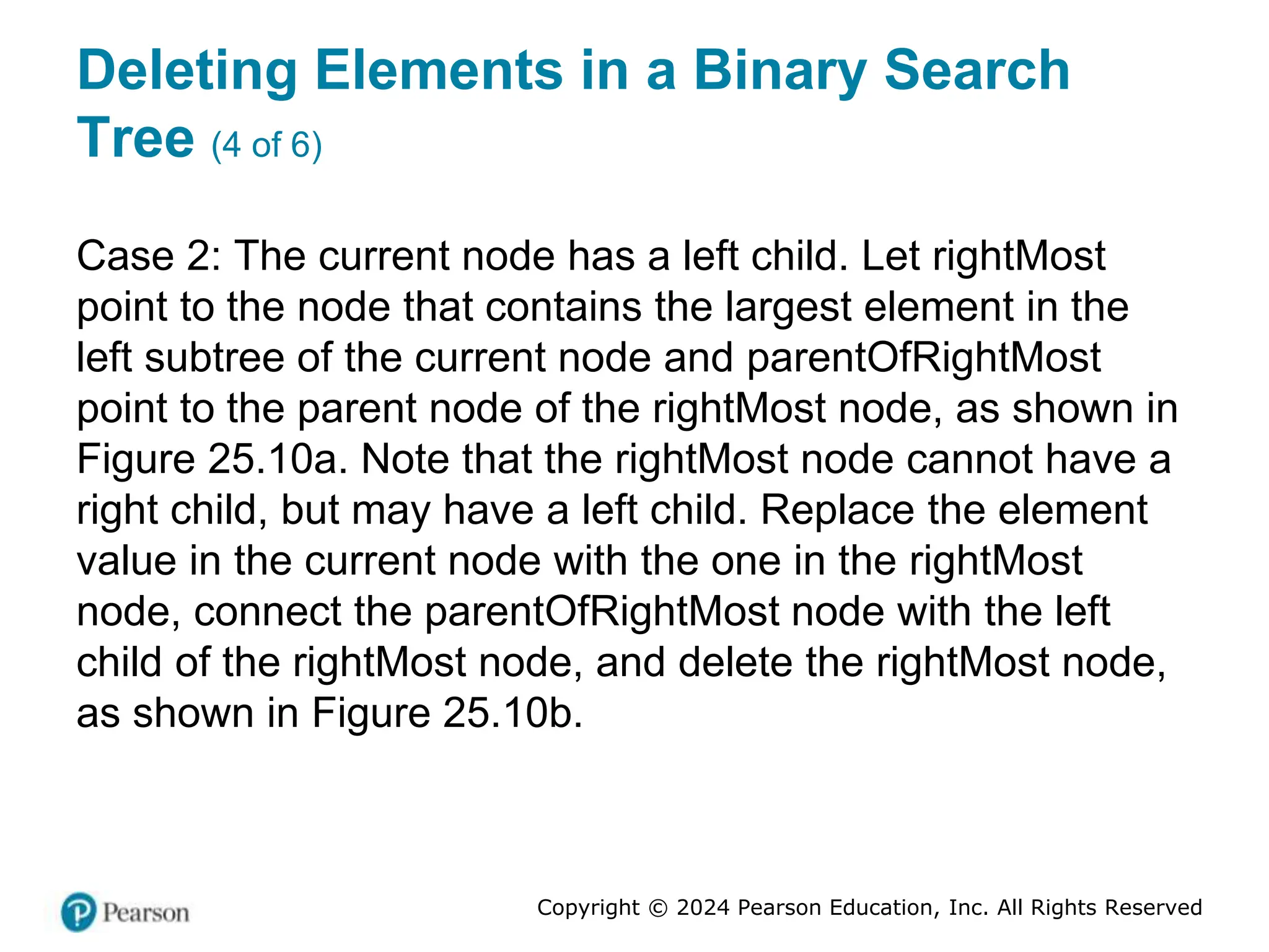Copyright © 2024 Pearson Education, Inc. All Rights Reserved
Deleting Elements in a Binary Search
Tree (4 of 6)
Case 2: The current node has a left child. Let rightMost
point to the node that contains the largest element in the
left subtree of the current node and parentOfRightMost
point to the parent node of the rightMost node, as shown in
Figure 25.10a. Note that the rightMost node cannot have a
right child, but may have a left child. Replace the element
value in the current node with the one in the rightMost
node, connect the parentOfRightMost node with the left
child of the rightMost node, and delete the rightMost node,
as shown in Figure 25.10b.
 